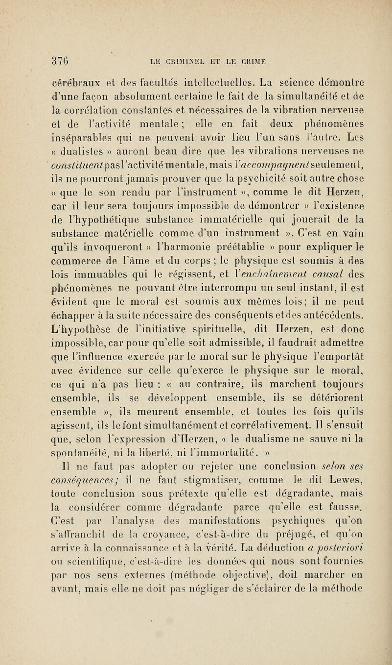 cérébraux et des facultés intellectuelles. La science démontre d'une façon absolument certaine le fait de la simultanéité et de la corrélation constantes et nécessaires de la vibration nerveuse et de l'activité mentale ; elle en fait deux phénomènes inséparables qui ne peuvent avoir lieu l'un sans l'autre. Les « dualistes » auront beau dire que les vibrations nerveuses ne constituent pasV activité mentale, mais Y accompagnent seulement, ils ne pourront jamais prouver que la psychicité soit autre chose « que le son rendu par l'instrument », comme le dit Herzen, car il leur sera toujours impossible de démontrer « l'existence de l'hypothétique substance immatérielle qui jouerait de la substance matérielle comme d'un instrument ». C'est en vain qu'ils invoqueront « l'harmonie préétablie » pour expliquer le commerce de l'âme et du corps ; le physique est soumis à des lois immuables qui le régissent, et Y enchaînement causal des phénomènes ne pouvant être interrompu un seul instant, il est évident que le moral est soumis aux mêmes lois; il ne peut échapper à la suite nécessaire des conséquents etdes antécédents. L'hypothèse de l'initiative spirituelle, dit Herzen, est donc impossible, car pour qu'elle soit admissible, il faudrait admettre que l'influence exercée par le moral sur le physique l'emportât avec évidence sur celle qu'exerce le physique sur le moral, ce qui n'a pas lieu: « au contraire, ils marchent toujours ensemble, ils se développent ensemble, ils se détériorent ensemble », ils meurent ensemble, et toutes les fois qu'ils agissent, ils le font simultanément et corrélativement. Il s'ensuit que, selon l'expression d'Herzen, « le dualisme ne sauve ni la spontanéité, ni la liberté, ni l'immortalité. » Il ne faut pas adopter ou rejeter une conclusion selon ses conséquences ; il ne faut stigmatiser, comme le dit Lewes, toute conclusion sous prétexte qu'elle est dégradante, mais la considérer comme dégradante parce qu'elle est fausse. C'est par l'analyse des manifestations psychiques qu'on s'affranchit de la croyance, c'est-à-dire du préjugé, et qu'on arrive à la connaissance et à la vérité. La déduction a posteriori ou scientifique, c'est-à-dire les données qui nous sont fournies par nos sens externes (méthode objective), doit marcher en avant, mais elle ne doit pas négliger de s'éclairer de la méthode
