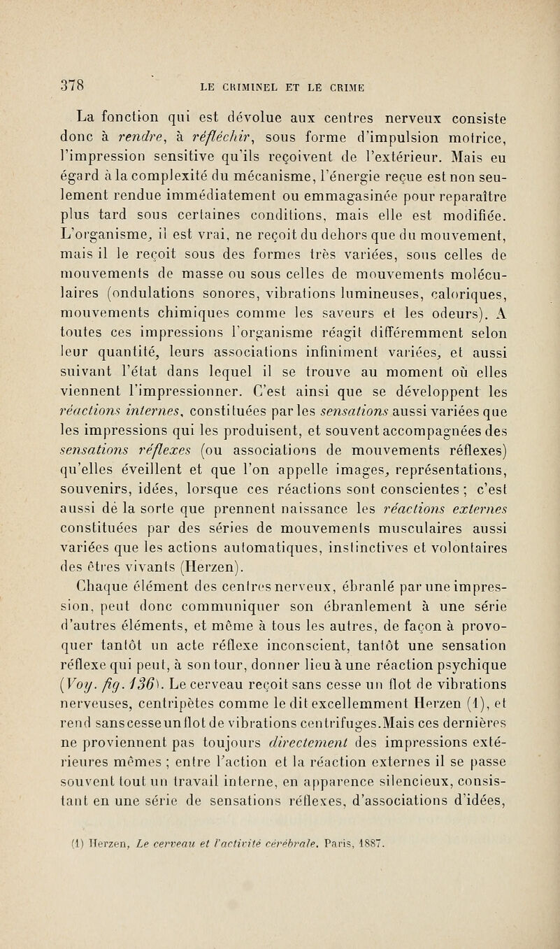 La fonction qui est dévolue aux centres nerveux consiste donc à rendre, à réfléchir, sous forme d'impulsion motrice, l'impression sensitive qu'ils reçoivent de l'extérieur. Mais eu égard à la complexité du mécanisme, l'énergie reçue est non seu- lement rendue immédiatement ou emmagasinée pour reparaître plus tard sous certaines conditions, mais elle est modifiée. L'organisme, il est vrai, ne reçoit du dehors que du mouvement, mais il le reçoit sous des formes très variées, sous celles de mouvements de masse ou sous celles de mouvements molécu- laires (ondulations sonores, vibrations lumineuses, caloriques, mouvements chimiques comme les saveurs et les odeurs). A toutes ces impressions l'organisme réagit différemment selon leur quantité, leurs associations infiniment variées, et aussi suivant l'état dans lequel il se trouve au moment où elles viennent l'impressionner. C'est ainsi que se développent les réactions internes, constituées parles sensations aussi variées que les impressions qui les produisent, et souvent accompagnées des sensations réflexes (ou associations de mouvements réflexes) qu'elles éveillent et que l'on appelle images, représentations, souvenirs, idées, lorsque ces réactions sont conscientes ; c'est aussi dé la sorte que prennent naissance les réactions externes constituées par des séries de mouvements musculaires aussi variées que les actions automatiques, instinctives et volontaires des êtres vivants (Herzen). Chaque élément des centres nerveux, ébranlé par une impres- sion, peut donc communiquer son ébranlement à une série d'autres éléments, et même à tous les autres, de façon à provo- quer tantôt un acte réflexe inconscient, tantôt une sensation réflexe qui peut, à son tour, donner lieu à une réaction psychique {Voy. fig. 136^. Le cerveau reçoit sans cesse un flot de vibrations nerveuses, centripètes comme le dit excellemment Herzen (1), et rend sans cesse un flot de vibrations centrifuges.Mais ces dernières ne proviennent pas toujours directement des impressions exté- rieures mêmes ; entre Faction et la réaction externes il se passe souvent tout un travail interne, en apparence silencieux, consis- tant en une série de sensations réflexes, d'associations d'idées, (1) Herzen, Le cerveau et l'activité cérébrale. Paris, 1887.