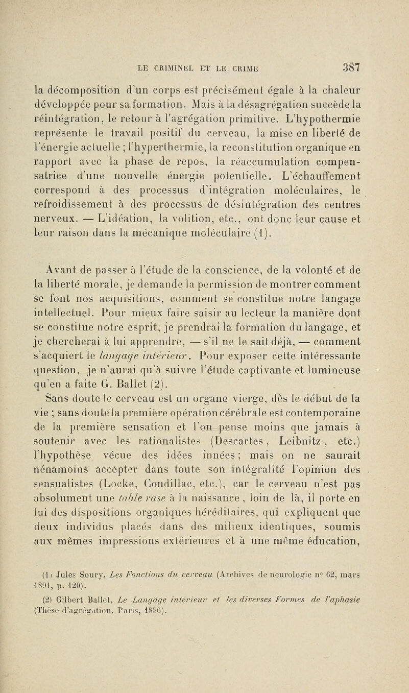 la décomposition d'un corps est précisément égale à la chaleur développée pour sa formation. Mais à la désagrégation succède la réintégration, le retour à l'agrégation primitive. L'hypothermie représente le travail positif du cerveau, la mise en liberté de l'énergie actuelle ; l'hyperlhermie, la reconstitution organique en rapport avec la phase de repos, la réaccumulation compen- satrice d'une nouvelle énergie potentielle. L'échauffement correspond à des processus d'intégration moléculaires, le refroidissement à des processus de désintégration des centres nerveux. — L'idéation, la volition, etc., ont donc leur cause et leur raison dans la mécanique moléculaire (1). Avant de passer à l'étude de la conscience, de la volonté et de la liberté morale, je demande la permission de montrer comment se font nos acquisitions, comment se constitue notre langage intellectuel. Four mieux faire saisir au lecteur la manière dont se constitue notre esprit, je prendrai la formation du langage, et je chercherai à lui apprendre, —s'il ne le sait déjà, — comment s'acquiert le langage intérieur. Pour exposer cette intéressante question, je n'aurai qu'à suivre l'étude captivante et lumineuse qu'en a faite G. Ballet (2). Sans doute le cerveau est un organe vierge, dès le début de la vie ; sans doute la première opération cérébrale est contemporaine de la première sensalion et l'on pense moins que jamais à soutenir avec les rationalistes (Descartes, Leibnitz , etc.) l'hypothèse vécue des idées innées ; mais on ne saurait nénamoins accepter dans toute son intégralité l'opinion des sensualistes (Locke, Gondillac, etc.), car le cerveau n'est pas absolument une table rase à la naissance , loin de là, il porte en lui des dispositions organiques héréditaires, qui expliquent que deux individus placés dans des milieux identiques, soumis aux mêmes impressions extérieures et à une même éducation, (1) Jules Soury, Les Fonctions du cerveau (Archives de neurologie n° 62, mars 1891, p. 120). (2) Gilbert Ballet, Le Langage intérieur et les diverses Formes de l'aphasie (Thèse d'agrégation, Paris, 18SG).