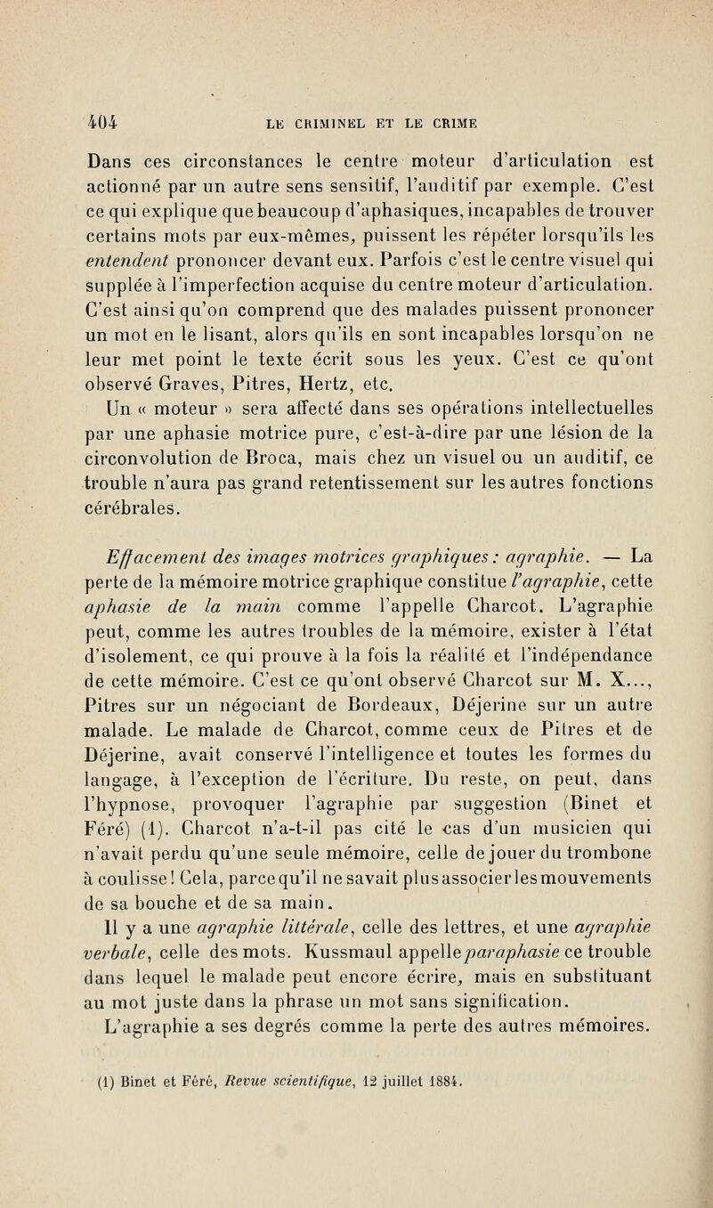 Dans ces circonstances le centre moteur d'articulation est actionné par un autre sens sensitif, l'auditif par exemple. C'est ce qui explique que beaucoup d'aphasiques, incapables de trouver certains mots par eux-mêmes,, puissent les répéter lorsqu'ils les entendent prononcer devant eux. Parfois c'est le centre visuel qui supplée à l'imperfection acquise du centre moteur d'articulation. C'est ainsi qu'on comprend que des malades puissent prononcer un mot en le lisant, alors qu'ils en sont incapables lorsqu'on ne leur met point le texte écrit sous les yeux. C'est ce qu'ont observé Graves, Pitres, Hertz, etc. Un « moteur » sera affecté dans ses opérations intellectuelles par une aphasie motrice pure, c'est-à-dire par une lésion de la circonvolution de Broca, mais chez un visuel ou un auditif, ce trouble n'aura pas grand retentissement sur les autres fonctions cérébrales. Effacement des images motrices graphiques : agraphie. — La perte de la mémoire motrice graphique constitue l'agraphie, cette aphasie de la main comme l'appelle Charcot. L'agraphie peut, comme les autres troubles de la mémoire, exister à l'état d'isolement, ce qui prouve à la fois la réalité et l'indépendance de cette mémoire. C'est ce qu'ont observé Charcot sur M. X..., Pitres sur un négociant de Bordeaux, Déjerine sur un autre malade. Le malade de Charcot, comme ceux de Pitres et de Déjerine, avait conservé l'intelligence et toutes les formes du langage, à l'exception de l'écriture. Du reste, on peut, dans l'hypnose, provoquer l'agraphie par suggestion (Binet et Féré) (1). Charcot n'a-t-il pas cité le cas d'un musicien qui n'avait perdu qu'une seule mémoire, celle de jouer du trombone à coulisse! Cela, parce qu'il ne savait plusassocierlesmouvements de sa bouche et de sa main. 11 y a une agraphie littérale, celle des lettres, et une agraphie verbale, celle des mots. Kussmaul appelleparaphasie ce trouble dans lequel le malade peut encore écrire, mais en substituant au mot juste dans la phrase un mot sans signification. L'agraphie a ses degrés comme la perte des autres mémoires. (1) Binet et Féré, Revue scientifique, 12 juillet 1884.