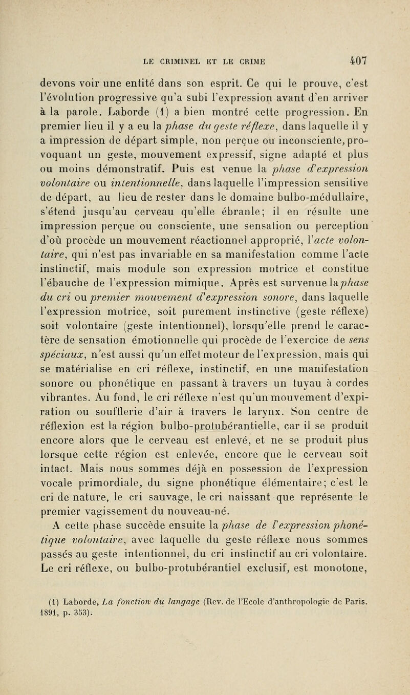 devons voir une entité dans son esprit. Ce qui le prouve, c'est l'évolution progressive qu'a subi l'expression avant d'en arriver à la parole. Laborde (1) a bien montré cette progression. En premier lieu il y a eu la phase du geste réflexe, dans laquelle il y a impression de départ simple, non perçue ou inconsciente, pro- voquant un geste, mouvement expressif, signe adapté et plus ou moins démonstratif. Puis est venue la phase d'expression volontaire ou intentionnelle, dans laquelle l'impression sensilive de départ, au lieu de rester dans le domaine bulbo-médullaire, s'étend jusqu'au cerveau qu'elle ébranle; il en résulte une impression perçue ou consciente, une sensation ou perception d'où procède un mouvement réactionnel approprié, Yacte volon- taire, qui n'est pas invariable en sa manifestation comme l'acte instinctif, mais module son expression motrice et constitue l'ébauche de l'expression mimique. Après est survenue la phase du cri ou premier mouvement d''expression sonore, dans laquelle l'expression motrice, soit purement instinctive (geste réflexe) soit volontaire (geste intentionnel), lorsqu'elle prend le carac- tère de sensation émotionnelle qui procède de l'exercice de sens spéciaux, n'est aussi qu'un effetmoteur de l'expression, mais qui se matérialise en cri réflexe, instinctif, en une manifestation sonore ou phonétique en passant à travers un tuyau à cordes vibrantes. Au fond, le cri réflexe n'est qu'un mouvement d'expi- ration ou soufflerie d'air à travers le larynx. Son centre de réflexion est la région bulbo-protubérantielle, car il se produit encore alors que le cerveau est enlevé, et ne se produit plus lorsque cette région est enlevée, encore que le cerveau soit intact. Mais nous sommes déjà en possession de l'expression vocale primordiale, du signe phonétique élémentaire; c'est le cri de nature, le cri sauvage, le cri naissant que représente le premier vagissement du nouveau-né. A cette phase succède ensuite la phase de l'expression phoné- tique volontaire, avec laquelle du geste réflexe nous sommes passés au geste intentionnel, du cri instinctif au cri volontaire. Le cri réflexe, ou bulbo-protubérantiel exclusif, est monotone, (1) Laborde, La fonction du langage (Rev. de l'Ecole d'anthropologie de Paris. 1891, p. 353).
