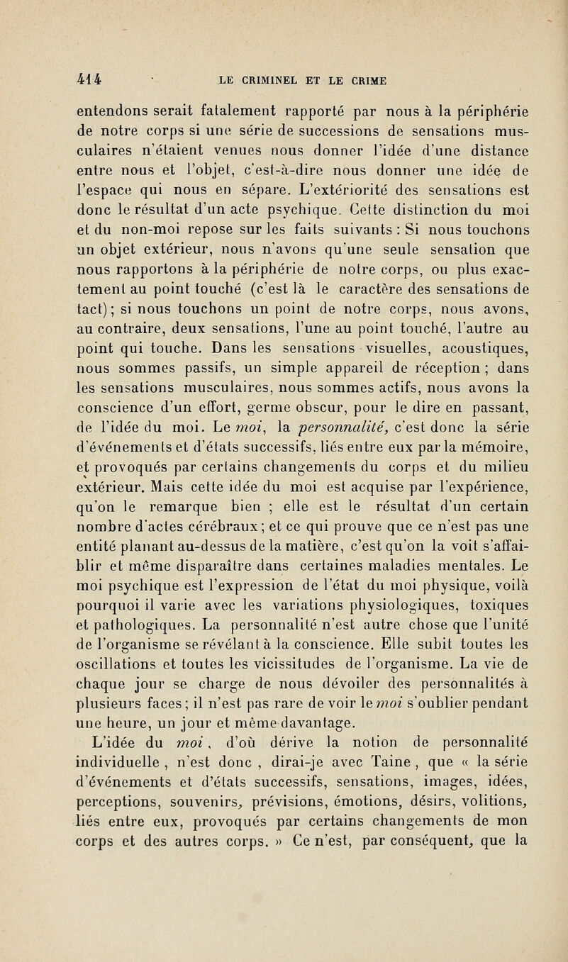 entendons serait fatalement rapporté par nous à la périphérie de notre corps si une série de successions de sensations mus- culaires n'étaient venues nous donner l'idée d'une distance entre nous et l'objet, c'est-à-dire nous donner une idée de l'espace qui nous en sépare. L'extériorité des sensations est donc le résultat d'un acte psychique. Cette distinction du moi et du non-moi repose sur les faits suivants : Si nous touchons un objet extérieur, nous n'avons qu'une seule sensation que nous rapportons à la périphérie de notre corps, ou plus exac- tement au point touché (c'est là le caractère des sensations de tact); si nous touchons un point de notre corps, nous avons, au contraire, deux sensations, l'une au point touché, l'autre au point qui touche. Dans les sensations visuelles, acoustiques, nous sommes passifs, un simple appareil de réception ; dans les sensations musculaires, nous sommes actifs, nous avons la conscience d'un effort, germe obscur, pour le dire en passant, de l'idée du moi. Le moi, la personnalité, c'est donc la série d'événements et d'états successifs, liés entre eux par la mémoire, et provoqués par certains changements du corps et du milieu extérieur. Mais cette idée du moi est acquise par l'expérience, qu'on le remarque bien ; elle est le résultat d'un certain nombre d'actes cérébraux; et ce qui prouve que ce n'est pas une entité planant au-dessus delà matière, c'est qu'on la voit s'affai- blir et même disparaître dans certaines maladies mentales. Le moi psychique est l'expression de l'état du moi physique, voilà pourquoi il varie avec les variations physiologiques, toxiques et pathologiques. La personnalité n'est autre chose que l'unité de l'organisme se révélant à la conscience. Elle subit toutes les oscillations et toutes les vicissitudes de l'organisme. La vie de chaque jour se charge de nous dévoiler des personnalités à plusieurs faces; il n'est pas rare devoir le moi s'oublier pendant une heure, un jour et même davantage. L'idée du moi, d'où dérive la notion de personnalité individuelle , n'est donc , dirai-je avec Taine , que « la série d'événements et d'états successifs, sensations, images, idées, perceptions, souvenirs, prévisions, émotions, désirs, volitions, liés entre eux, provoqués par certains changements de mon corps et des autres corps. » Ce n'est, par conséquent, que la