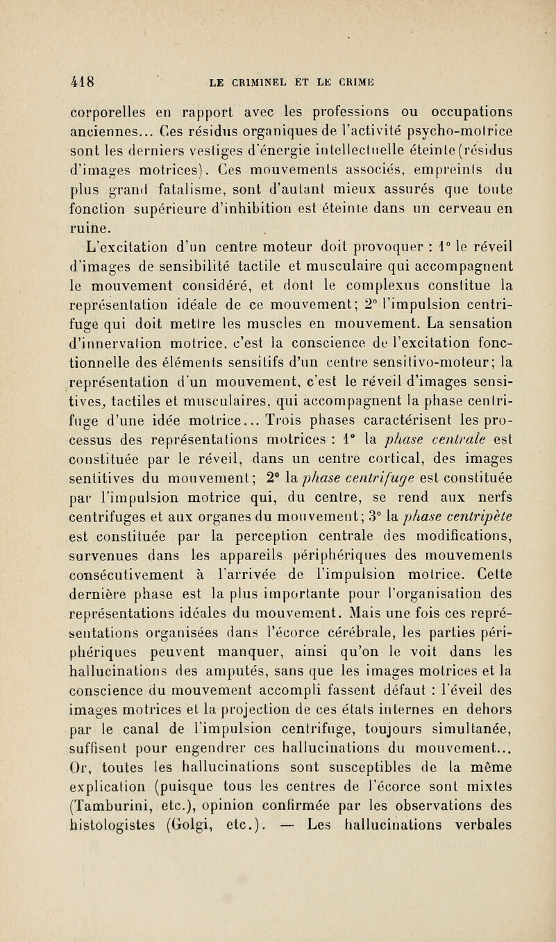 corporelles en rapport avec les professions ou occupations anciennes... Ces résidus organiques de l'activité psycho-molrice sont les derniers vestiges d'énergie intellectuelle éteinte (résidus d'images motrices). Ces mouvements associés, empreints du plus grand fatalisme, sont d'autant mieux assurés que toute fonction supérieure d'inhibition est éteinte dans un cerveau en ruine. L'excitation d'un centre moteur doit provoquer : 1° le réveil d'images de sensibilité tactile et musculaire qui accompagnent le mouvement considéré, et dont le complexus constitue la représentation idéale de ce mouvement; 2° l'impulsion centri- fuge qui doit mettre les muscles en mouvement. La sensation d'innervation motrice, c'est la conscience de l'excitation fonc- tionnelle des éléments sensilifs d'un centre sensitivo-moteur; la représentation d'un mouvement, c'est le réveil d'images sensi- tives, tactiles et musculaires, qui accompagnent la phase centri- fuge d'une idée motrice... Trois phases caractérisent les pro- cessus des représentations motrices : 1° la phase centrale est constituée par le réveil, dans un centre cortical, des images sentitives du mouvement; 2° la, phase centrifuge est constituée par l'impulsion motrice qui, du centre, se rend aux nerfs centrifuges et aux organes du mouvement; 3° la phase centripète est constituée par la perception centrale des modifications, survenues dans les appareils périphériques des mouvements consécutivement à l'arrivée de l'impulsion motrice. Celte dernière phase est la plus importante pour l'organisation des représentations idéales du mouvement. Mais une fois ces repré- sentations organisées dans l'écorce cérébrale, les parties péri- phériques peuvent manquer, ainsi qu'on le voit dans les hallucinations des amputés, sans que les images motrices et la conscience du mouvement accompli fassent défaut : l'éveil des images motrices et la projection de ces états internes en dehors par le canal de l'impulsion centrifuge, toujours simultanée, suffisent pour engendrer ces hallucinations du mouvement... Or, toutes les hallucinations sont susceptibles de la même explication (puisque tous les centres de l'écorce sont mixtes (Tamburini, etc.), opinion confirmée par les observations des histologistes (Golgi, etc.). — Les hallucinations verbales