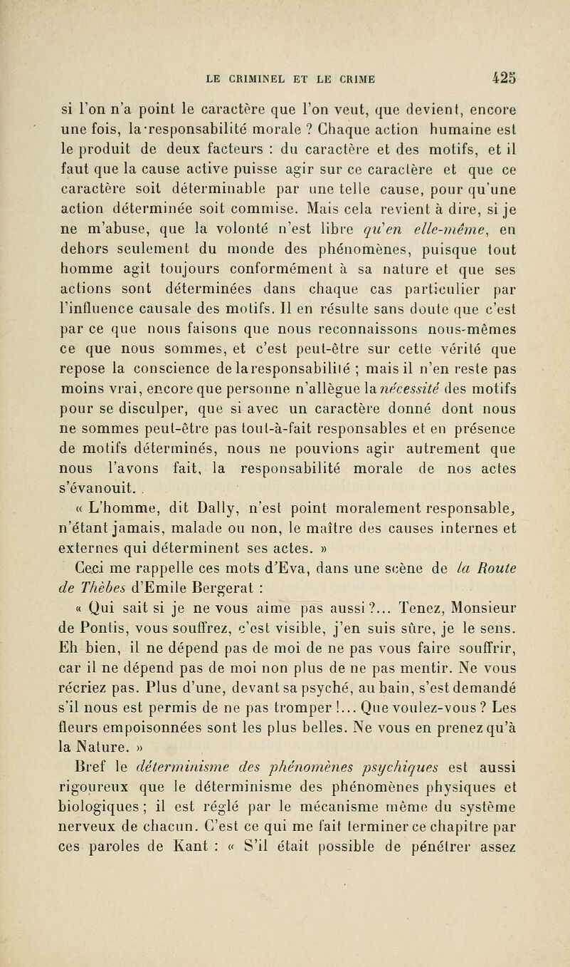 si l'on n'a point le caractère que l'on veut, que devient, encore une fois, la-responsabilité morale ? Chaque action humaine est le produit de deux facteurs : du caractère et des motifs, et il faut que la cause active puisse agir sur ce caractère et que ce caractère soit déterminable par une telle cause, pour qu'une action déterminée soit commise. Mais cela revient à dire, si je ne m'abuse, que la volonté n'est libre qu'en elle-même, en dehors seulement du monde des phénomènes, puisque tout homme agit toujours conformément à sa nature et que ses actions sont déterminées dans chaque cas particulier par l'influence causale des motifs. Il en résulte sans doute que c'est par ce que nous faisons que nous reconnaissons nous-mêmes ce que nous sommes, et c'est peut-être sur cette vérité que repose la conscience delaresponsabililé ; mais il n'en reste pas moins vrai, encore que personne n'allègue \a?iécessité des motifs pour se disculper, que si avec un caractère donné dont nous ne sommes peut-être pas tout-à-fait responsables et en présence de motifs déterminés, nous ne pouvions agir autrement que nous l'avons fait, la responsabilité morale de nos actes s'évanouit. . « L'homme, dit Daily, n'est point moralement responsable,, n'étant jamais, malade ou non, le maître des causes internes et externes qui déterminent ses actes. » Ceci me rappelle ces mots d'Eva, dans une scène de la Route de Thèbes d'Emile Bergerat : « Qui sait si je ne vous aime pas aussi?... Tenez, Monsieur de Pontis, vous souffrez, c'est visible, j'en suis sûre, je le sens. Eh bien, il ne dépend pas de moi de ne pas vous faire souffrir, car il ne dépend pas de moi non plus de ne pas mentir. Ne vous récriez pas. Plus d'une, devant sa psyché, au bain, s'est demandé s'il nous est permis de ne pas tromper !... Que voulez-vous? Les fleurs empoisonnées sont les plus belles. Ne vous en prenez qu'à la Nature. » Bref le déterminisme des phénomènes psychiques est aussi rigoureux que le déterminisme des phénomènes physiques et biologiques ; il est réglé par le mécanisme même du système nerveux de chacun. C'est ce qui me fait terminer ce chapitre par ces paroles de Kant : « S'il était possible de pénétrer assez