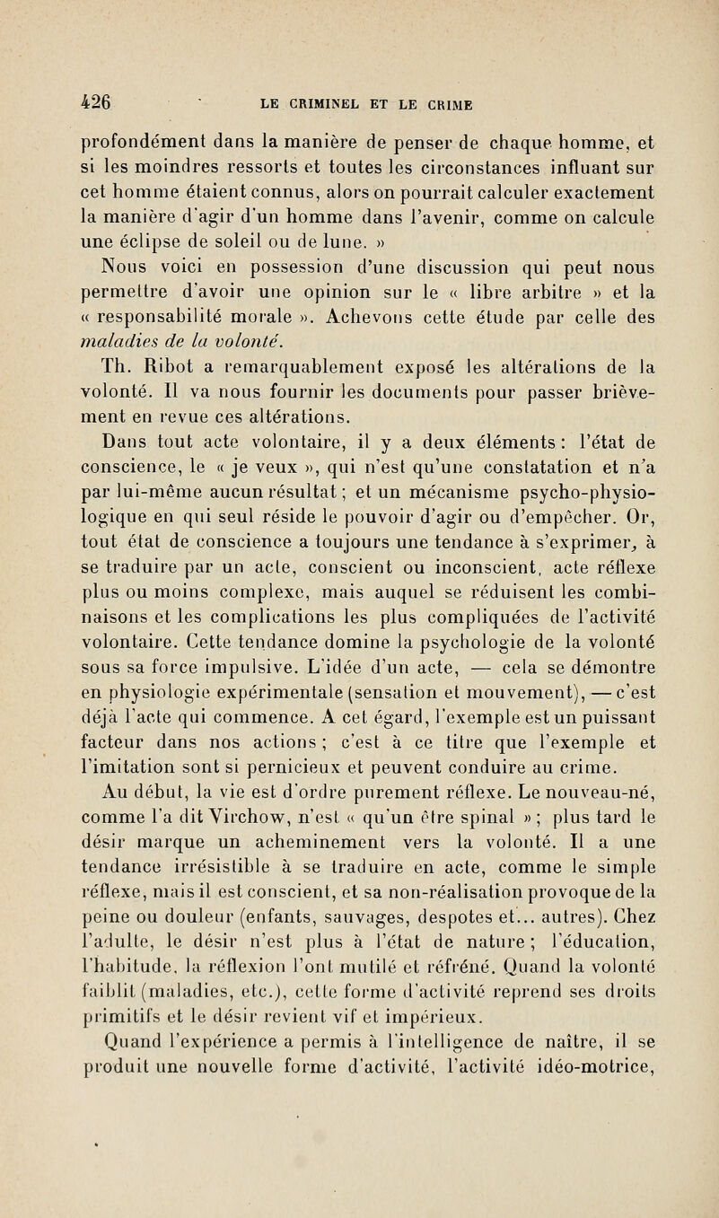 profondément dans la manière de penser de chaque homme, et si les moindres ressorts et toutes les circonstances influant sur cet homme étaient connus, alors on pourrait calculer exactement la manière d'agir d'un homme dans l'avenir, comme on calcule une éclipse de soleil ou de lune. » Nous voici en possession d'une discussion qui peut nous permettre d'avoir une opinion sur le « libre arbitre » et la « responsabilité morale ». Achevons cette étude par celle des maladies de la volonté. Th. Ribot a remarquablement exposé les altérations de la volonté. Il va nous fournir les documents pour passer briève- ment en revue ces altérations. Dans tout acte volontaire, il y a deux éléments : l'état de conscience, le « je veux », qui n'est qu'une constatation et n'a par lui-même aucun résultat ; et un mécanisme psycho-physio- logique en qui seul réside le pouvoir d'agir ou d'empêcher. Or, tout état de conscience a toujours une tendance à s'exprimer, à se traduire par un acte, conscient ou inconscient, acte réflexe plus ou moins complexe, mais auquel se réduisent les combi- naisons et les complications les plus compliquées de l'activité volontaire. Cette tendance domine la psychologie de la volonté sous sa force impulsive. L'idée d'un acte, — cela se démontre en physiologie expérimentale (sensation et mouvement), — c'est déjà l'acte qui commence. A cet égard, l'exemple est un puissant facteur dans nos actions ; c'est à ce titre que l'exemple et l'imitation sont si pernicieux et peuvent conduire au crime. Au début, la vie est d'ordre purement réflexe. Le nouveau-né, comme l'a dit Virchow, n'est « qu'un être spinal » ; plus tard le désir marque un acheminement vers la volonté. Il a une tendance irrésistible à se traduire en acte, comme le simple réflexe, niais il est conscient, et sa non-réalisation provoque de la peine ou douleur (enfants, sauvages, despotes et... autres). Chez l'adulte, le désir n'est plus à l'état de nature ; l'éducation, l'habitude, la réflexion l'ont mutilé et réfréné. Quand la volonté faiblit (maladies, etc.), cette forme d'activité reprend ses droits primitifs et le désir revient vif et impérieux. Quand l'expérience a permis à l'intelligence de naître, il se produit une nouvelle forme d'activité, l'activité idéo-motrice,