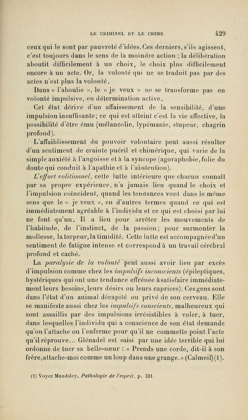 ceux qui le sont par pauvreté d'idées. Ces derniers, s'ils agissent, c'est toujours dans le sens de la moindre action ; la délibération aboutit difficilement à un choix, le choix plus difficilement encore à un acte. Or, la volonté qui ne se traduit pas par des actes n'est plus la volonté. Dans « l'aboulie », le « je veux » ne se transforme pas en volonté impulsive, en détermination active. Cet état dérive d'un affaissement de la sensibilité, d'une impulsion insuffisante; ce qui est atteint c'est la vie affective, la possibilité d'être ému (mélancolie, lypémanie, stupeur, chagrin profond). L'affaiblissement du pouvoir volontaire peut aussi résulter d'un sentiment de crainte puéril et chimérique, qui varie de la simple anxiété à l'angoisse et à la syncope (agoraphobie,folie du doute qui conduit à l'apathie et à l'abstention). U effort volitionnel, cette lutte intérieure que chacun connaît par sa propre expérience, n'a jamais lieu quand le choix et l'impulsion coïncident, quand les tendances vont dans le même sens que le « je veux », en d'autres termes quand ce qui est immédiatement agréable à l'individu et ce qui est choisi par lui ne font qu'un. Il a lieu pour arrêter les mouvements de l'habitude, de l'instinct, de la passion; pour surmonter la mollesse, la torpeur, la timidité. Cette lutte est accompagnéed'un sentiment de fatigue intense et correspond à un travail cérébral profond et caché. La paralysie de la volonté peut aussi avoir lieu par excès d'impulsion comme chez les impulsifs inconscients (épilepliques, hystériques qui ont une tendance effrénée à satisfaire immédiate- ment leurs besoins, leurs désirs ou leurs caprices). Ces gens sont dans l'état d'un animal décapité ou privé de son cerveau. Elle se manifeste aussi chez les impulsifs conscients, malheureux qui sont assaillis par des impulsions irrésistibles à voler, à tuer, dans lesquelles l'individu qui a conscience de son état demande qu'on l'attache ou l'enferme pour qu'il ne commette point l'acte qu'il réprouve... Glénadel est saisi par une idée terrible qui lui ordonne de tuer sa belle-sœur : « Prends une corde, dit-il à son frère,attache-moi comme un loup dans une grange.» (Calmeil)(l). (1) Voyez Maudsley, Pathologie de l'esprit, p. 331.