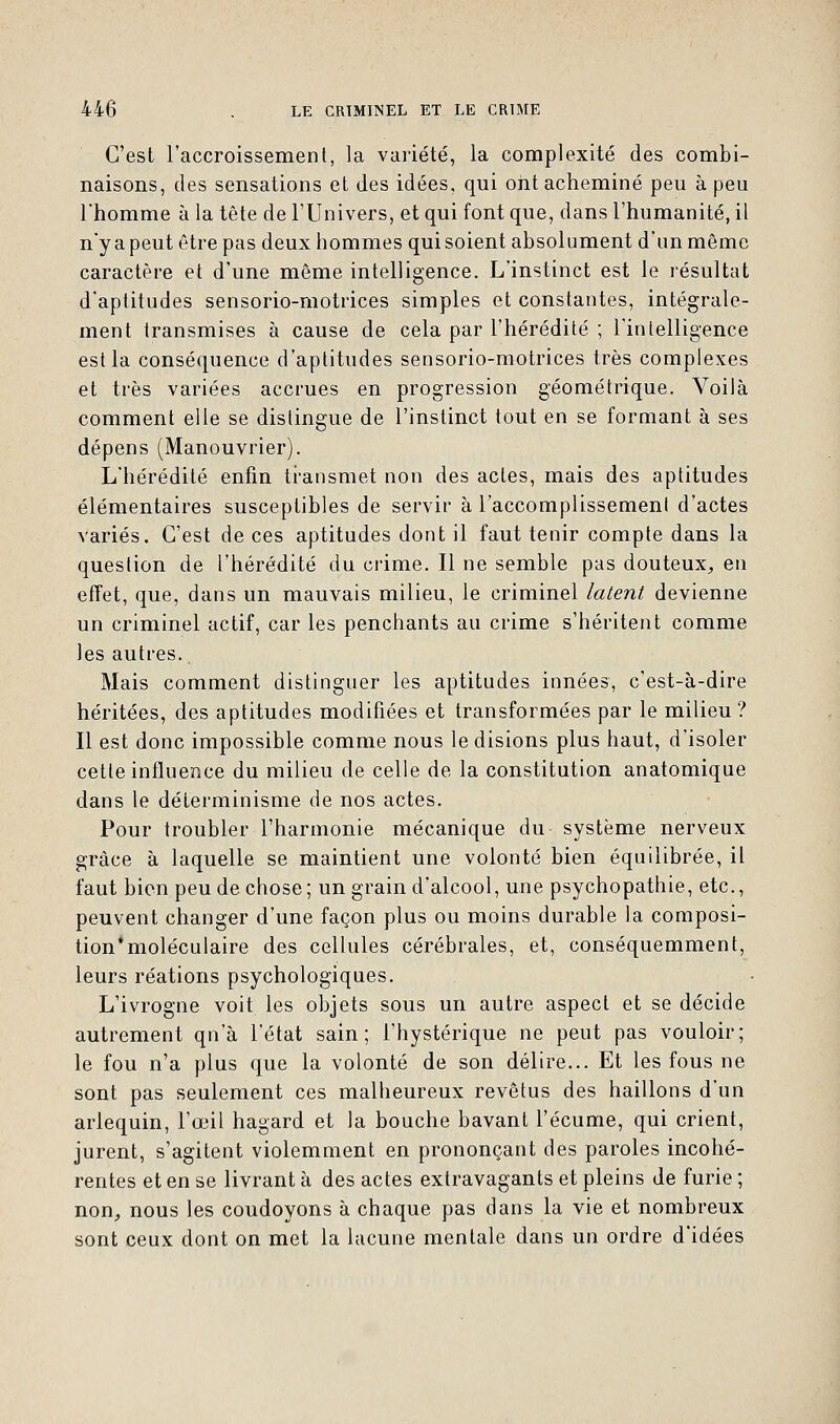 C'est l'accroissement, la variété, la complexité des combi- naisons, des sensations et des idées, qui ont acheminé peu à peu l'homme à la tête de l'Univers, et qui font que, dans l'humanité, il n'y a peut être pas deux hommes qui soient absolument d'un même caractère et d'une même intelligence. L'instinct est le résultat d'aptitudes sensorio-motrices simples et constantes, intégrale- ment transmises à cause de cela par l'hérédité ; l'intelligence est la conséquence d'aptitudes sensorio-motrices très complexes et très variées accrues en progression géométrique. Voilà comment elle se distingue de l'instinct tout en se formant à ses dépens (Manouvrier). L'hérédité enfin transmet non des actes, mais des aptitudes élémentaires susceptibles de servir à l'accomplissement d'actes variés. C'est de ces aptitudes dont il faut tenir compte dans la question de l'hérédité du crime. Il ne semble pas douteux, en effet, que, dans un mauvais milieu, le criminel latent devienne un criminel actif, car les penchants au crime s'héritent comme les autres. Mais comment distinguer les aptitudes innées, c'est-à-dire héritées, des aptitudes modifiées et transformées par le milieu? Il est donc impossible comme nous le disions plus haut, d'isoler cette influence du milieu de celle de la constitution anatomique dans le déterminisme de nos actes. Pour troubler l'harmonie mécanique du système nerveux grâce à laquelle se maintient une volonté bien équilibrée, il faut bien peu de chose; un grain d'alcool, une psychopathie, etc., peuvent changer d'une façon plus ou moins durable la composi- tion'moléculaire des cellules cérébrales, et, conséquemment, leurs réations psychologiques. L'ivrogne voit les objets sous un autre aspect et se décide autrement qn'à l'état sain; l'hystérique ne peut pas vouloir; le fou n'a plus que la volonté de son délire... Et les fous ne sont pas seulement ces malheureux revêtus des haillons d'un arlequin, l'œil hagard et la bouche bavant l'écume, qui crient, jurent, s'agitent violemment en prononçant des paroles incohé- rentes et en se livrant à des actes extravagants et pleins de furie ; non, nous les coudoyons à chaque pas dans la vie et nombreux sont ceux dont on met la lacune mentale dans un ordre d'idées