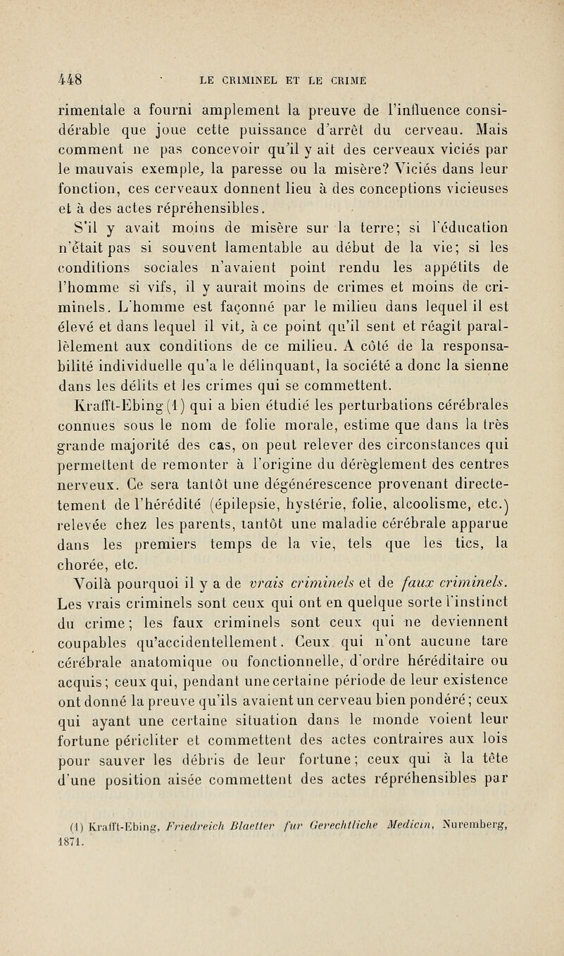 rimentale a fourni amplement la preuve de l'influence consi- dérable que joue cette puissance d'arrêt du cerveau. Mais comment ne pas concevoir qu'il y ait des cerveaux viciés par le mauvais exemple, la paresse ou la misère? Viciés dans leur fonction, ces cerveaux donnent lieu à des conceptions vicieuses et à des actes répréhensibles. S'il y avait moins de misère sur la terre; si l'éducation n'était pas si souvent lamentable au début de la vie; si les conditions sociales n'avaient point rendu les appétits de l'homme si vifs, il y aurait moins de crimes et moins de cri- minels. L'homme est façonné par le milieu dans lequel il est élevé et dans lequel il vit, à ce point qu'il sent et réagit paral- lèlement aux conditions de ce milieu. A côté de la responsa- bilité individuelle qu'a le délinquant, la société a donc la sienne dans les délits et les crimes qui se commettent. Krafft-Ebing(l) qui a bien étudié les perturbations cérébrales connues sous le nom de folie morale, estime que dans la très grande majorité des cas, on peut relever des circonstances qui permettent de remonter à l'origine du dérèglement des centres nerveux. Ce sera tantôt une dégénérescence provenant directe- tement de l'hérédité (épilepsie, hystérie, folie, alcoolisme, etc.) relevée chez les parents, tantôt une maladie cérébrale apparue dans les premiers temps de la vie, tels que les tics, la chorée, etc. Voilà pourquoi il y a de vrais criminels et de faux criminels. Les vrais criminels sont ceux qui ont en quelque sorte l'instinct du crime; les faux criminels sont ceux qui ne deviennent coupables qu'accidentellement. Ceux qui n'ont aucune tare cérébrale anatomique ou fonctionnelle, d'ordre héréditaire ou acquis; ceux qui, pendant une certaine période de leur existence ont donné la preuve qu'ils avaient un cerveau bien pondéré ; ceux qui ayant une certaine situation dans le monde voient leur fortune péricliter et commettent des actes contraires aux lois pour sauver les débris de leur fortune; ceux qui à la tête d'une position aisée commettent des actes répréhensibles par (1) Krafft-Ebing, Friedreich Blaelter fur Gerechtliche Médian, Nuremberg, 1871.