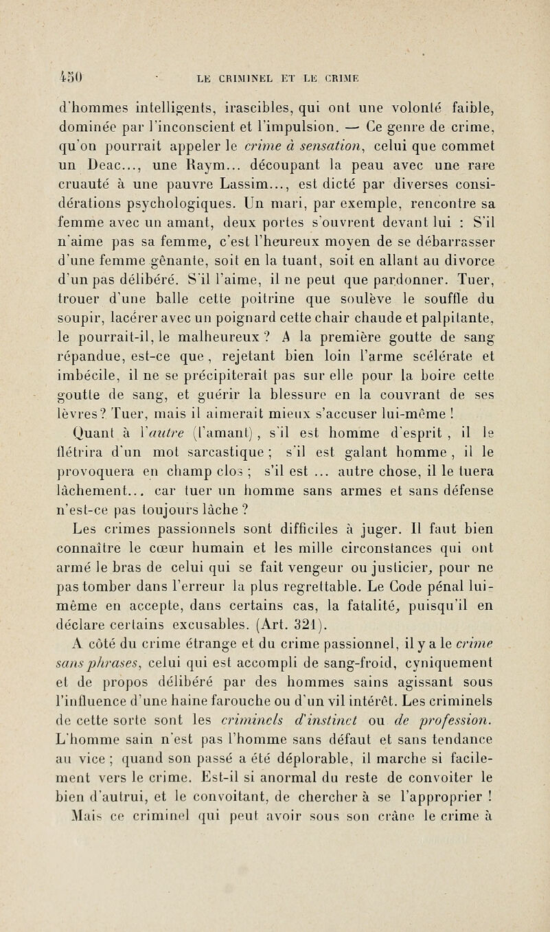 d'hommes intelligents, irascibles, qui ont une volonté faible, dominée par l'inconscient et l'impulsion. —• Ce genre de crime, qu'on pourrait appeler le crime à sensation, celui que commet un Deac..., une Raym... découpant la peau avec une rare cruauté à une pauvre Lassim..., est dicté par diverses consi- dérations psychologiques. Un mari, par exemple, rencontre sa femme avec un amant, deux portes s'ouvrent devant lui : S'il n'aime pas sa femme, c'est l'heureux moyen de se débarrasser d'une femme gênante, soit en la tuant, soit en allant au divorce d'un pas délibéré. S'il l'aime, il ne peut que pardonner. Tuer, trouer d'une balle cette poitrine que soulève le souffle du soupir, lacérer avec un poignard cette chair chaude et palpitante, le pourrait-il, le malheureux ? A la première goutte de sang répandue, est-ce que, rejetant bien loin l'arme scélérate et imbécile, il ne se précipiterait pas sur elle pour la boire cette goutte de sang, et guérir la blessure en la couvrant de ses lèvres? Tuer, mais il aimerait mieux s'accuser lui-même ! Quant à Vautre (l'amant) , s'il est homme d'esprit , il le flétrira d'un mot sarcastique ; s'il est galant homme , il le provoquera en champ clos ; s'il est ... autre chose, il le tuera lâchement... car tuer un homme sans armes et sans défense n'est-ce pas toujours lâche ? Les crimes passionnels sont difficiles à juger. Il faut bien connaître le cœur humain et les mille circonstances qui ont armé le bras de celui qui se fait vengeur ou justicier, pour ne pas tomber dans l'erreur la plus regrettable. Le Gode pénal lui- même en accepte, dans certains cas, la fatalité, puisqu'il en déclare certains excusables. (Art. 321). A côté du crime étrange et du crime passionnel, il y a le crime sans phrases, celui qui est accompli de sang-froid, cyniquement et de propos délibéré par des hommes sains agissant sous l'influence d'une haine farouche ou d'un vil intérêt. Les criminels de cette sorte sont les criminels d'instinct ou de profession. L'homme sain n'est pas l'homme sans défaut et sans tendance au vice ; quand son passé a été déplorable, il marche si facile- ment vers le crime. Est-il si anormal du reste de convoiter le bien d'autrui, et le convoitant, de chercher à se l'approprier ! Mais ce criminel qui peut avoir sous son crâne le crime à