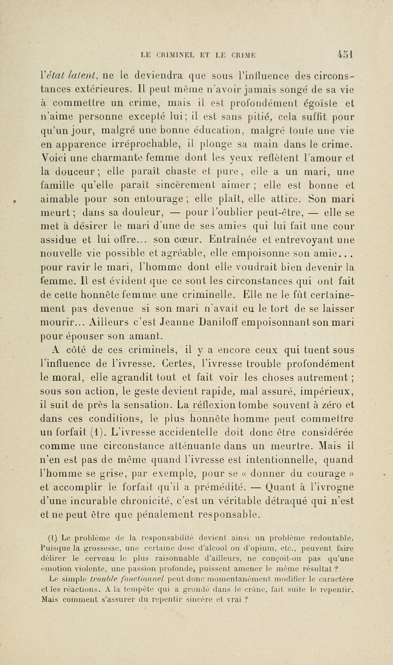 Yétat latent, ne le deviendra que sous l'inlluence des circons- tances extérieures. Il peut môme n'avoir jamais songé de sa vie à commettre un crime, mais il est profondément égoïste et n'aime personne excepté lui; il est sans pitié, cela suffit pour qu'un jour, malgré une bonne éducation, malgré toute une vie en apparence irréprochable, il plonge sa main dans le crime. Voici une charmante femme dont les yeux reflètent l'amour et la douceur; elle paraît chaste et pure, elle a un mari, une famille qu'elle paraît sincèrement aimer ; elle est bonne et aimable pour son entourage ; elle plaît, elle attire. Son mari meurt ; dans sa douleur, — pour l'oublier peut-être, — elle se met à désirer le mari d'une de ses amies qui lui fait une cour assidue et lui offre... son cœur. Entraînée et entrevoyant une nouvelle vie possible et agréable, elle empoisonne son amie... pour ravir le mari, l'homme dont elle voudrait bien devenir la femme. Il est évident que ce sont les circonstances qui ont fait de cette honnête femme une criminelle. Elle ne le fût certaine- ment pas devenue si son mari n'avait eu le tort de se laisser mourir... Ailleurs c'est Jeanne Daniloff empoisonnant son mari pour épouser son amant. A côté de ces criminels, il y a encore ceux qui tuent sous l'influence de l'ivresse. Certes, l'ivresse trouble profondément le moral, elle agrandit tout et fait voir les choses autrement ; sous son action, le geste devient rapide, mal assuré, impérieux, il suit de près la sensation. La réflexion tombe souvent à zéro et dans ces conditions, le plus honnête homme peut commettre un forfait (1). L'ivresse accidentelle doit donc être considérée comme une circonstance atténuante dans un meurtre. Mais il n'en est pas de même quand l'ivresse est intentionnelle, quand l'homme se grise, par exemple, pour se « donner du courage » et accomplir le forfait qu'il a prémédité. — Quant à l'ivrogne d'une incurable chronicité, c'est un véritable détraqué qui n'est et ne peut être que pénalement responsable. (1) Le problème de la responsabilité devient ainsi un problème redoutable. Puisque la grossesse, une certaine dose d'alcool ou d'opium, etc., peuvent faire délirer le cerveau le plus raisonnable d'ailleurs, ne conçoit-on pas qu'une émotion violente, une passion profonde, puissent amener le même résultat ? Le simple trouble fonctionnel peut donc momentanément modifier le caractère et les réactions. A la tempête qui a grondé dans le crâne, fait suite le repentir. Mais comment s'assurer du repentir sincère et vrai ?