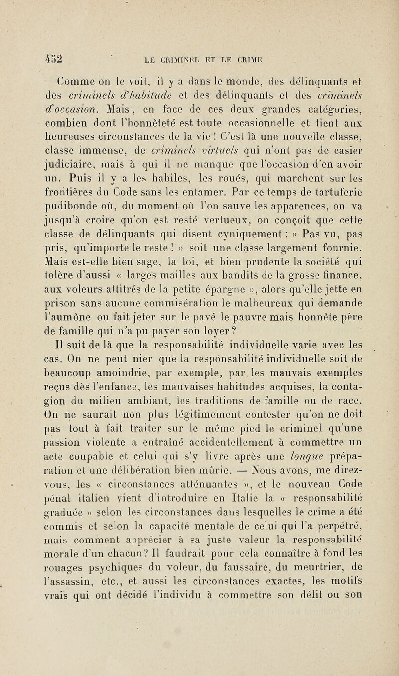 Comme on le voit, il y a dans le monde, des délinquants et des criminels d'habitude et des délinquants et des criminels d'occasion. Mais, en face de ces deux grandes catégories, combien dont l'honnêteté est toute occasionnelle et tient aux heureuses circonstances de la vie ! C'est là une nouvelle classe, classe immense, de criminels virtuels qui n'ont pas de casier judiciaire, mais à qui il ne manque que l'occasion d'en avoir un. Puis il y a les habiles, les roués, qui marchent sur les frontières du Code sans les entamer. Par ce temps de tartuferie pudibonde où, du moment où l'on sauve les apparences, on va jusqu'à croire qu'on est resté vertueux, on conçoit que cette classe de délinquants qui disent cyniquement : « Pas vu, pas pris, qu'importe le reste ! » soit une classe largement fournie. Mais est-elle bien sage, la loi, et bien prudente la société qui tolère d'aussi « larges mailles aux bandits de la grosse finance, aux voleurs attitrés de la petite épargne », alors qu'elle jette en prison sans aucune commisération le malheureux qui demande l'aumône ou fait jeter sur le pavé le pauvre mais honnête père de famille qui n'a pu payer son loyer? Il suit de là que la responsabilité individuelle varie avec les cas. On ne peut nier que la responsabilité individuelle soit de beaucoup amoindrie, par exemple, par les mauvais exemples reçus dès l'enfance, les mauvaises habitudes acquises, la conta- gion du milieu ambiant, les traditions de famille ou de race. On ne saurait non plus légitimement contester qu'on ne doit pas tout à fait traiter sur le même pied le criminel qu'une passion violente a entraîné accidentellement à commettre un acte coupable et celui qui s'y livre après une longue prépa- ration et une délibération bien mûrie. — Nous avons, me direz- vous, les « circonstances atténuantes », et le nouveau Code pénal italien vient d'introduire en Italie la « responsabilité graduée » selon les circonstances dans lesquelles le crime a été commis et selon la capacité mentale de celui qui l'a perpétré, mais comment apprécier à sa jusle valeur la responsabilité morale d'un chacun? Il faudrait pour cela connaître à fond les rouages psychiques du voleur, du faussaire, du meurtrier, de l'assassin, etc., et aussi les circonstances exactes, les motifs vrais qui ont décidé l'individu à commettre son délit ou son