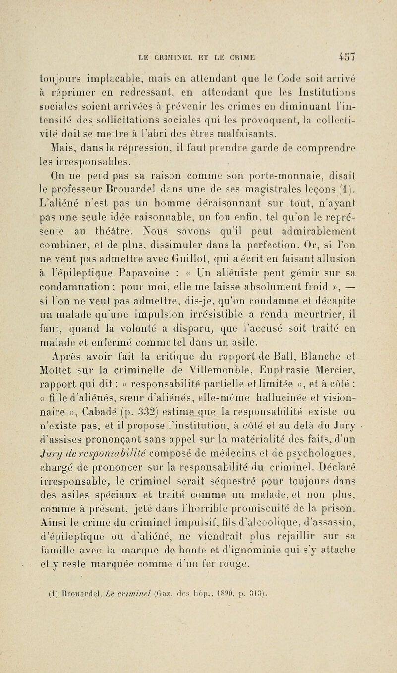 toujours implacable, mais en attendant que le Code soit arrivé à réprimer en redressant, en attendant que les Institutions sociales soient arrivées à prévenir les crimes en diminuant l'in- tensité des sollicitations sociales qui les provoquent, la collecti- vité doit se mettre à l'abri des êtres malfaisants. Mais, dans la répression, il faut prendre garde de comprendre les irresponsables. On ne perd pas sa raison comme son porte-monnaie, disait le professeur Brouardel dans une de ses magistrales leçons (1). L'aliéné nest pas un homme déraisonnant sur tout, n'ayant pas une seule idée raisonnable, un fou enfin, tel qu'on le repré- sente au théâtre. Nous savons qu'il peut admirablement combiner, et de plus, dissimuler dans la perfection. Or, si l'on ne veut pas admettre avec Guillot, qui a écrit en faisant allusion à l'épileptique Papavoine : « Un aliéniste peut gémir sur sa condamnation ; pour moi, elle me laisse absolument froid », — si l'on ne veut pas admettre, dis-je, qu'on condamne et décapite un malade qu'une impulsion irrésistible a rendu meurtrier, il faut, quand la volonté a disparu, que l'accusé soit traité en malade et enfermé comme tel dans un asile. Après avoir fait la critique du rapport de Bail, Blanche et Mottet sur la criminelle de Villemonble, Euphrasie Mercier, rapport qui dit : « responsabilité partielle et limitée », et à côté : « fille d'aliénés, sœur d'aliénés, elle-même hallucinée et vision- naire », Cabadé (p. 332) estime que la responsabilité existe ou n'existe pas, et il propose l'institution, à côté et au delà du Jury d'assises prononçant sans appel sur la matérialité des faits, d'un Jury de responsabilité composé de médecins et de psychologues, chargé de prononcer sur la responsabilité du criminel. Déclaré irresponsable, le criminel serait séquestré pour toujours dans des asiles spéciaux et traité comme un malade, et non plus, comme à présent, jeté dans l'horrible promiscuité de la prison. Ainsi le crime du criminel impulsif, fils d'alcoolique, d'assassin, d'épileptique ou d'aliéné, ne viendrait plus rejaillir sur sa famille avec la marque de honte et d'ignominie qui s'y attache et y reste marquée comme d'un fer rouge. (i) Brouardel, Le criminel (Gaz. des hôp., 1890, p. 313).