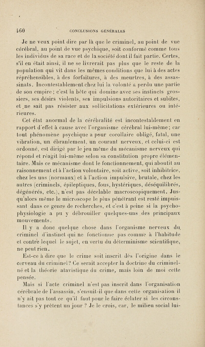 Je ne veux point dire par là que le criminel,, au point de vue cérébral, au point de vue psychique, soit conformé comme tous les individus de sa race et de la société dont il fait partie. Certes, s'il en était ainsi, il ne se livrerait pas plus que le reste de la population qui vit dans les mêmes conditions que lui à des actes répréhensibles, à des forfaitures, à des meurtres, à des assas- sinats. Incontestablement chez lui la volonté a perdu une partie de son empire ; c'est la bête qui domine avec ses instincts gros- siers, ses désirs violents, ses impulsions autoritaires et subites, et ne sait pas résister aux sollicitations extérieures ou inté- rieures. Cet état anormal de la cérébralité est incontestablement en rapport d'effet à cause avec l'organisme cérébral lui-même; car tout phénomène psychique a pour corollaire obligé, fatal, une vibration, un ébranlement, un courant nerveux, et celui-ci est ordonné, est dirigé par le jeu même du mécanisme nerveux qui répond et réagit lui-même selon sa constitution propre élémen- taire. Mais ce mécanisme dont le fonctionnement, qui aboutit au raisonnement et à l'action volontaire, soit active, soit inhibitrice, chez les uns (normaux) et à l'action impulsive, brutale, chez les autres (criminels, épileptiques, fous, hystériques, déséquilibrés, dégénérés, etc.), n'est pas décelable macroscopiquement. Jus- qu'alors même le microscope le plus pénétrant est resté impuis- sant dans ce genre de recherches, et c'est à peine si la psycho- physiologie a pu y débrouiller quelques-uns des principaux mouvements. Il y a donc quelque chose dans l'organisme nerveux du, criminel d'instinct qui ne fonctionne pas comme à l'habitude et contre lequel le sujet, en vertu du déterminisme scientifique, ne peut rien. Est-ce à dire que le crime soit inscrit dès l'origine dans le cerveau du criminel? Ce serait accepter la doctrine du criminel- né et la théorie atavistique du crime, mais loin de moi celte pensée. Mais si l'acte criminel n'est pas inscrit dans l'organisation cérébrale de l'assassin, s'ensuit-il que dans cetle organisation il n'y ait pas tout ce qu'il faut pour le faire éclater si les circons- tances s'y prêtent un jour ? Je le crois, car, le milieu social lui-