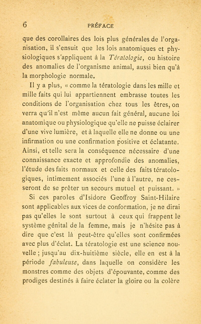 que des corollaires des lois plus générales de l'orga- nisation, il s'ensuit que les lois anatomiques et phy- siologiques s'appliquent à la Tératologie, ou histoire des anomalies de l'organisme animal, aussi bien qu'à la morphologie normale. Il y a plus, « comme la tératologie dans les mille et mille faits qui lui appartiennent embrasse toutes les conditions de l'organisation chez tous les êtres, on verra qu'il n'est même aucun fait général, aucune loi anatomique ou physiologique qu'elle ne puisse éclairer d'une vive lumière, et à laquelle elle ne donne ou une information ou une confirmation positive et éclatante, Ainsi, et telle sera la conséquence nécessaire d'une connaissance exacte et approfondie des anomalies, l'étude des faits normaux et celle des faits tératolo- giques, intimement associés l'une à l'autre, ne ces- seront de se prêter un secours mutuel et puissant. » Si ces paroles d'Isidore Geoffroy Saint-Hilaire sont applicables aux vices de conformation, je ne dirai pas qu'elles le sont surtout à ceux qui frappent le système génital de la femme, mais je n'hésite pas à dire que c'est là peut-être qu'elles sont confirmées avec plus d'éclat. La tératologie est une science nou- velle ; jusqu'au dix-huitième siècle, elle en est à la période fabuleuse, dans laquelle on considère les monstres comme des objets d'épouvante, comme des prodiges destinés à faire éclater la gloire ou la colère