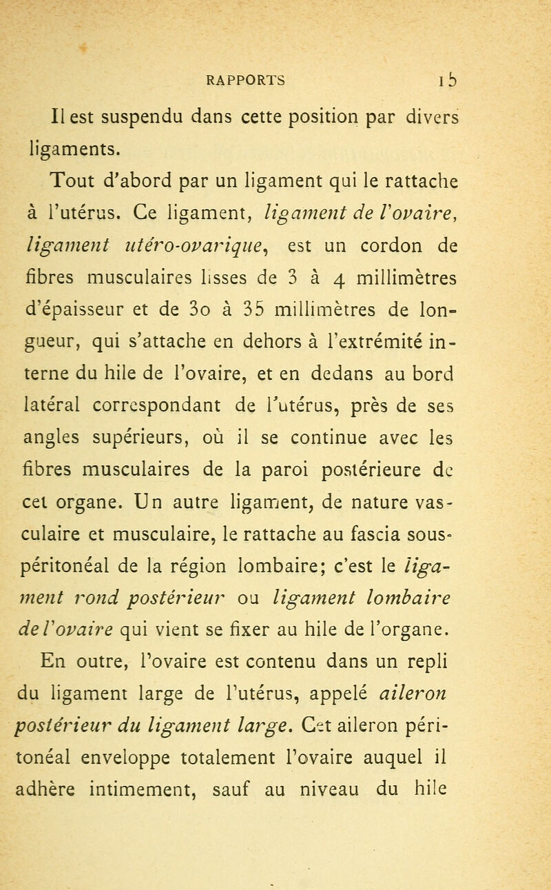 RAPPORTS 1b Il est suspendu dans cette position par divers ligaments. Tout d'abord par un ligament qui le rattache à l'utérus. Ce ligament, ligament de l'ovaire, ligament utéro-ovarique, est un cordon de fibres musculaires lisses de 3 à 4 millimètres d'épaisseur et de 3o à 35 millimètres de lon- gueur, qui s'attache en dehors à l'extrémité in- terne du hile de l'ovaire, et en dedans au bord latéral correspondant de l'utérus, près de ses angles supérieurs, où il se continue avec les fibres musculaires de la paroi postérieure de cet organe. Un autre ligament, de nature vas- culaire et musculaire, le rattache au fascia sous» péritonéal de la région lombaire; c'est le liga- ment rond postérieur ou ligament lombaire de Vovaire qui vient se fixer au hile de l'organe. En outre, l'ovaire est contenu dans un repli du ligament large de l'utérus, appelé aileron postérieur du ligament large. Cet aileron péri- tonéal enveloppe totalement l'ovaire auquel il adhère intimement, sauf au niveau du hile