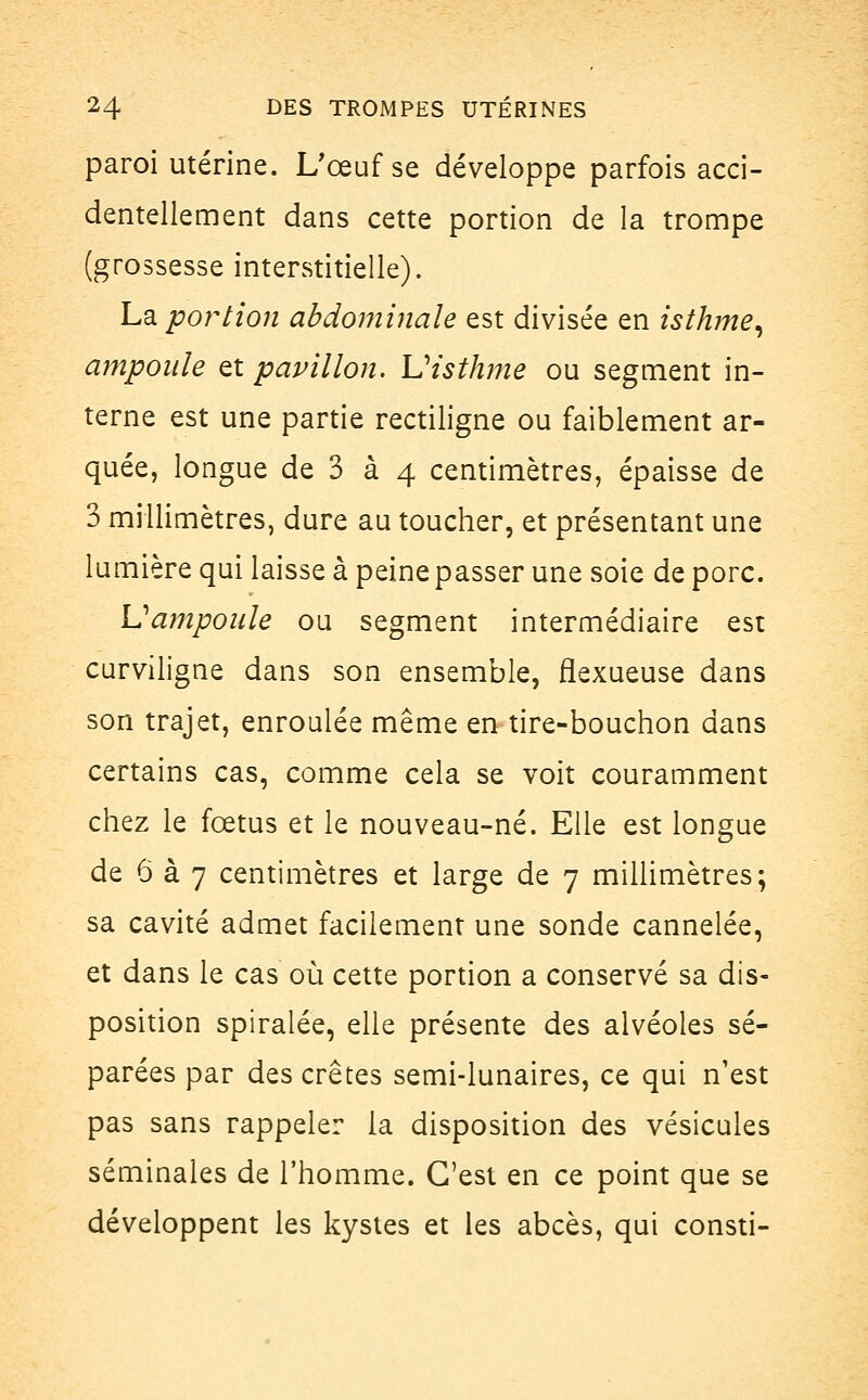 paroi utérine. L'œuf se développe parfois acci- dentellement dans cette portion de la trompe (grossesse interstitielle). La portion abdominale est divisée en isthme, ampoule et pavillon. Visthme ou segment in- terne est une partie rectiligne ou faiblement ar- quée, longue de 3 à 4 centimètres, épaisse de 3 millimètres, dure au toucher, et présentant une lumière qui laisse à peine passer une soie de porc. Vampoule ou segment intermédiaire est curviligne dans son ensemble, flexueuse dans son trajet, enroulée même en tire-bouchon dans certains cas, comme cela se voit couramment chez le fœtus et le nouveau-né. Elle est longue de 6 à 7 centimètres et large de 7 millimètres; sa cavité admet facilement une sonde cannelée, et dans le cas où cette portion a conservé sa dis- position spiralée, elle présente des alvéoles sé- parées par des crêtes semi-lunaires, ce qui n'est pas sans rappeler la disposition des vésicules séminales de l'homme. C'est en ce point que se développent les kystes et les abcès, qui consti-