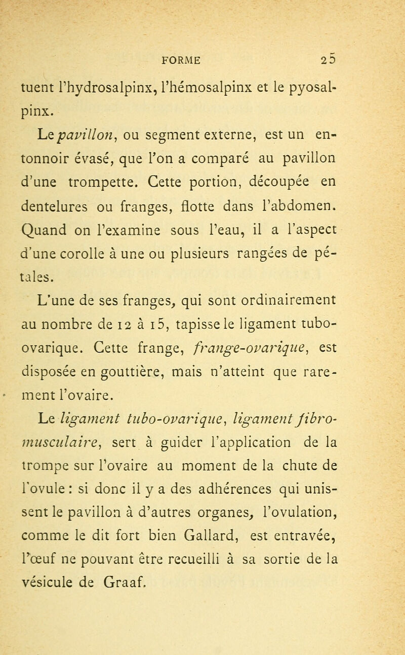 tuent Phydrosalpinx, l'hémosalpinx et le pyosal- pinx. Le pavillon, ou segment externe, est un en- tonnoir évasé, que Ton a comparé au pavillon d'une trompette. Cette portion, découpée en dentelures ou franges, flotte dans l'abdomen. Quand on l'examine sous Peau, il a l'aspect d'une corolle à une ou plusieurs rangées de pé- tales. L'une de ses franges, qui sont ordinairement au nombre de 12 à i5, tapisse le ligament tubo- ovarique. Cette frange, frange-ovariqae, est disposée en gouttière, mais n'atteint que rare- ment l'ovaire. Le ligament tubo-ovarique, ligament jibro- musculaire, sert à guider l'application de la trompe sur l'ovaire au moment de la chute de l'ovule : si donc il y a des adhérences qui unis- sent le pavillon à d'autres organes, l'ovulation, comme le dit fort bien Gallard, est entravée, Tœuf ne pouvant être recueilli à sa sortie de la vésicule de Graaf.