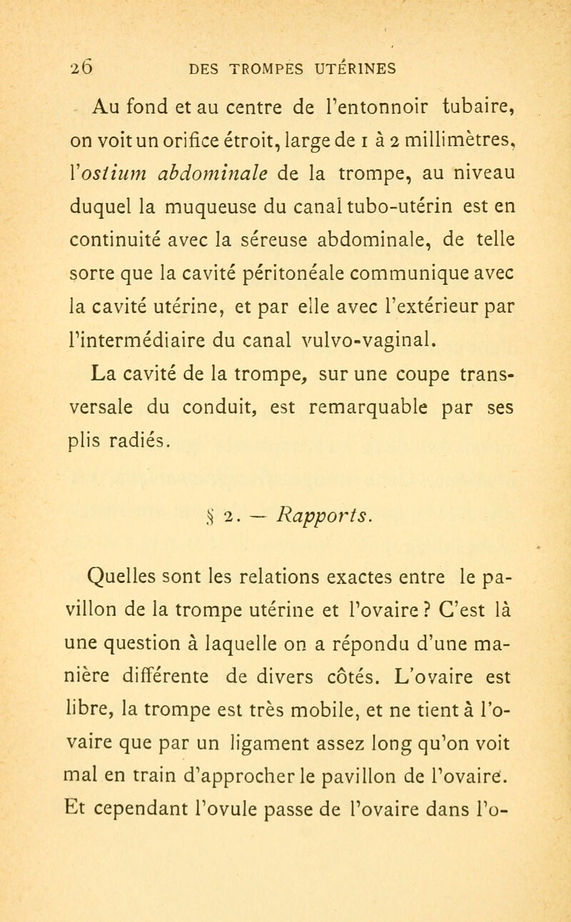 Au fond et au centre de l'entonnoir tubaire, on voit un orifice étroit, large de i à 2 millimètres, Vostium abdominale de la trompe, au niveau duquel la muqueuse du canal tubo-utérin est en continuité avec la séreuse abdominale, de telle sorte que la cavité péritonéale communique avec la cavité utérine, et par elle avec l'extérieur par Tintermédiaire du canal vulvo-vaginal. La cavité de la trompe, sur une coupe trans- versale du conduit, est remarquable par ses plis radiés. § 2.- Rapports. Quelles sont les relations exactes entre le pa- villon de la trompe utérine et l'ovaire ? C'est là une question à laquelle on a répondu d'une ma- nière différente de divers côtés. L'ovaire est libre, la trompe est très mobile, et ne tient à l'o- vaire que par un ligament assez long qu'on voit mal en train d'approcher le pavillon de l'ovaire. Et cependant l'ovule passe de l'ovaire dans l'o-