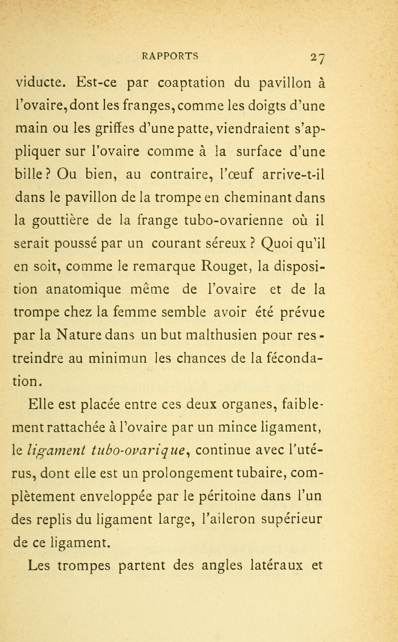 viducte. Est-ce par coaptation du pavillon à l'ovaire, dont les franges, comme les doigts d'une main ou les griffes d'une patte, viendraient s'ap- pliquer sur l'ovaire comme à la surface d'une bille? Ou bien, au contraire, l'œuf arrive-t-il dans le pavillon de la trompe en cheminant dans la gouttière de la frange tubo-ovarienne où il serait poussé par un courant séreux ? Quoi qu'il en soit, comme le remarque Rouget, la disposi- tion anatomique même de l'ovaire et de la trompe chez la femme semble avoir été prévue par la Nature dans un but malthusien pour res - treindre au minimun les chances de la féconda- tion. Elle est placée entre ces deux organes, faible- ment rattachée à l'ovaire par un mince ligament, le ligament tubo-ovariqne, continue avec l'uté- rus, dont elle est un prolongement tubaire, com- plètement enveloppée par le péritoine dans l'un des replis du ligament large, l'aileron supérieur de ce ligament. Les trompes partent des angles latéraux et