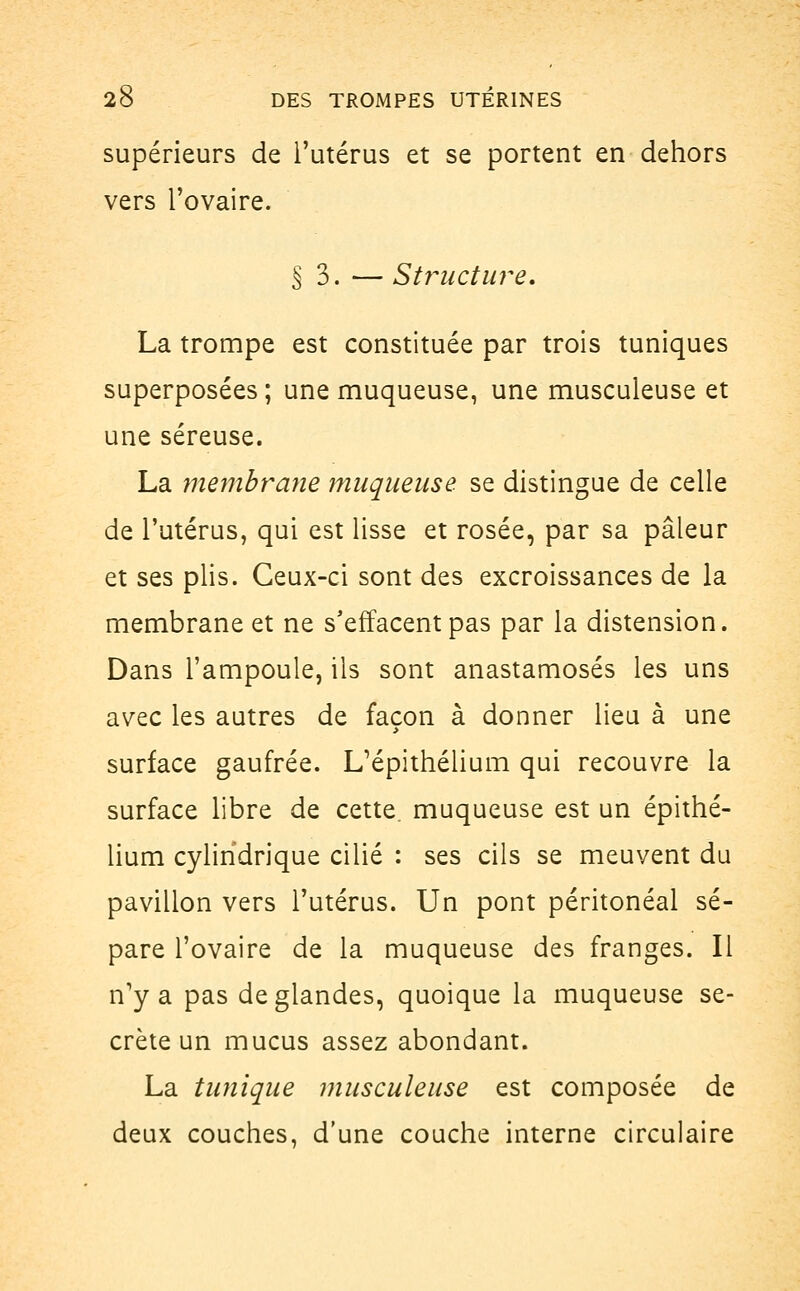 supérieurs de l'utérus et se portent en dehors vers l'ovaire. §3. — Structure. La trompe est constituée par trois tuniques superposées; une muqueuse, une musculeuse et une séreuse. La membrayie muqueuse, se distingue de celle de l'utérus, qui est lisse et rosée, par sa pâleur et ses plis. Ceux-ci sont des excroissances de la membrane et ne s'effacent pas par la distension. Dans l'ampoule, ils sont anastamosés les uns avec les autres de façon à donner lieu à une surface gaufrée. L'épithélium qui recouvre la surface libre de cette muqueuse est un épithé- lium cylindrique cilié : ses cils se meuvent du pavillon vers l'utérus. Un pont péritonéal sé- pare l'ovaire de la muqueuse des franges. Il n'y a pas de glandes, quoique la muqueuse se- crète un mucus assez abondant. La tunique musculeuse est composée de deux couches, d'une couche interne circulaire