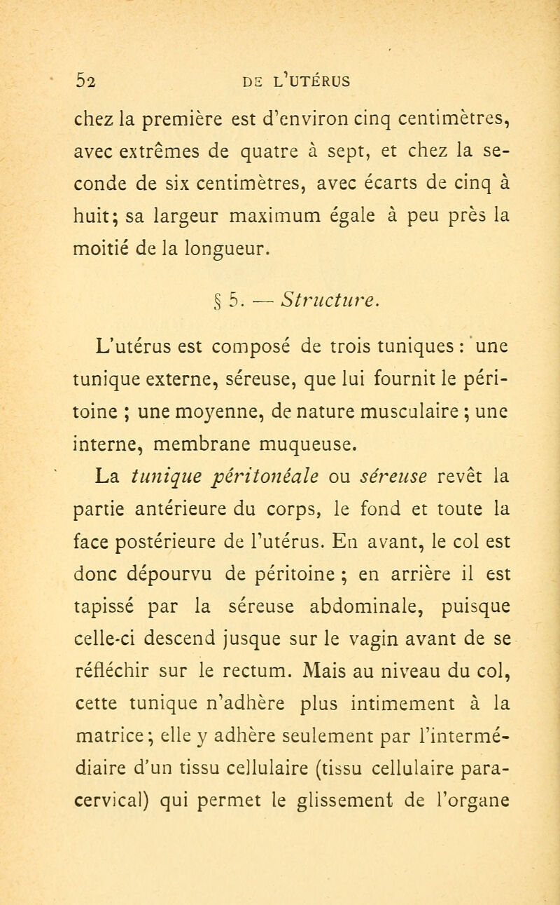 chez la première est d'environ cinq centimètres, avec extrêmes de quatre à sept, et chez la se- conde de six centimètres, avec écarts de cinq à huit; sa largeur maximum égale à peu près la moitié de la longueur. § 5. — Structure. L'utérus est composé de trois tuniques : une tunique externe, séreuse, que lui fournit le péri- toine ; une moyenne, de nature musculaire ; une interne, membrane muqueuse. La tunique pêritonêale ou séreuse revêt la partie antérieure du corps, le fond et toute la face postérieure de l'utérus. En avant, le col est donc dépourvu de péritoine ; en arrière il est tapissé par la séreuse abdominale, puisque celle-ci descend jusque sur le vagin avant de se réfléchir sur le rectum. Mais au niveau du col, cette tunique n'adhère plus intimement à la matrice; elle y adhère seulement par l'intermé- diaire d'un tissu cellulaire (tissu cellulaire para- cervical) qui permet le glissement de l'organe