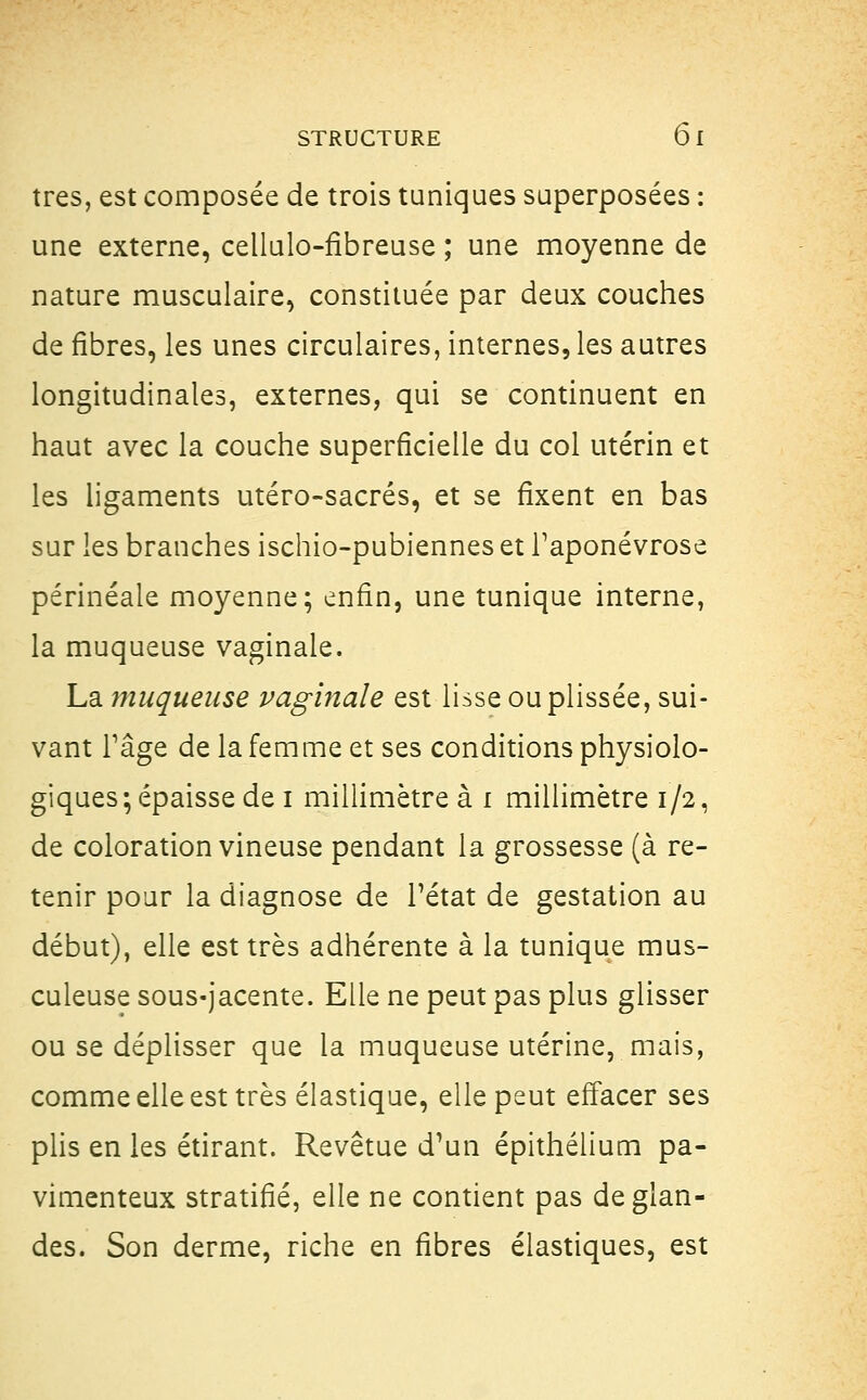 très, est composée de trois tuniques superposées : une externe, cellulo-flbreuse ; une moyenne de nature musculaire, constituée par deux couches de fibres, les unes circulaires, internes, les autres longitudinales, externes, qui se continuent en haut avec la couche superficielle du col utérin et les ligaments utéro-sacrés, et se fixent en bas sur les branches ischio-pubiennes et l'aponévrose périnéale moyenne; enfin, une tunique interne, la muqueuse vaginale. La muqueuse vaginale est lisse ouplissée, sui- vant Tâge de la femme et ses conditions physiolo- giques; épaisse de i millimètre à i millimètre 1/2, de coloration vineuse pendant la grossesse (à re- tenir pour la diagnose de l'état de gestation au début), elle est très adhérente à la tunique mus- culeuse sous-jacente. Elle ne peut pas plus glisser ou se déplisser que la muqueuse utérine, mais, comme elle est très élastique, elle peut effacer ses plis en les étirant. Revêtue d'un épithélium pa- vimenteux stratifié, elle ne contient pas de glan- des. Son derme, riche en fibres élastiques, est