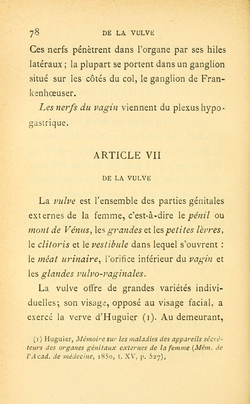 Ces nerfs pénètrent dans l'organe par ses hiles latéraux ; la plupart se portent dans un ganglion situé sur les côtés du col, le ganglion de Fran- kenhœuser. Les nerfs du vagin viennent du plexus hypo- gastrique. ARTICLE VII DE LA VULVE La vulve est l'ensemble des parties génitales externes de la femme, c'est-à-dire lepênil ou mont de Vénus, les grandes et [espetites lèvres, le clitoris et le vestibule dans lequel s'ouvrent : le méat urinairer l'orifice inférieur du vagin et les glandes vulvo-vaginales. La vulve offre de grandes variétés indivi- duelles; son visage, opposé au visage facial, a exercé la verve d'Huguier (1). Au demeurant, (r) Huguier, Mémoire sur les maladies des appareils sécré- teurs des organes génitaux externes de la femme (Mém. de VAcad. de médecine, i85o, t. XV, p. 527),