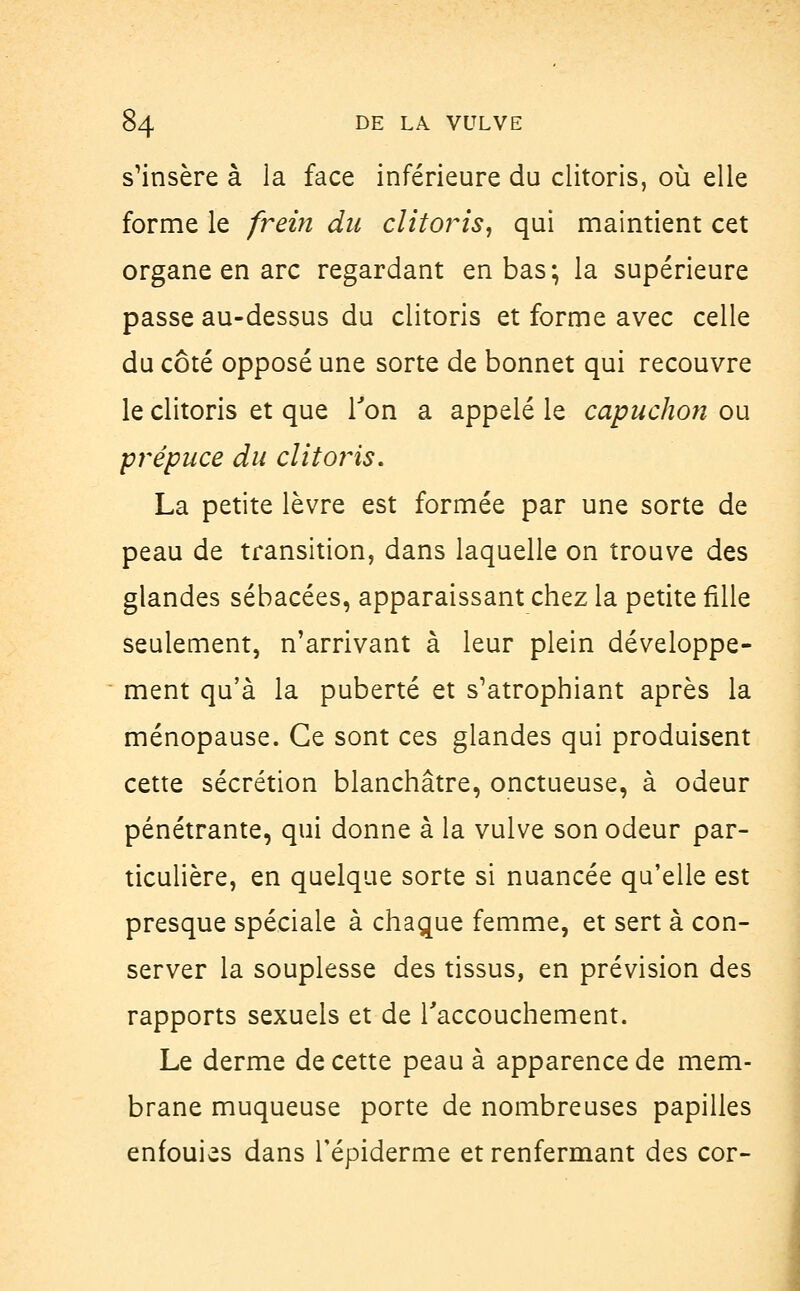 s'insère à la face inférieure du clitoris, où elle forme le frein du clitoris, qui maintient cet organe en arc regardant en bas; la supérieure passe au-dessus du clitoris et forme avec celle du côté opposé une sorte de bonnet qui recouvre le clitoris et que Ton a appelé le capuchon ou prépuce du clitoris. La petite lèvre est formée par une sorte de peau de transition, dans laquelle on trouve des glandes sébacées, apparaissant chez la petite fille seulement, n'arrivant à leur plein développe- ment qu'à la puberté et s'atrophiant après la ménopause. Ce sont ces glandes qui produisent cette sécrétion blanchâtre, onctueuse, à odeur pénétrante, qui donne à la vulve son odeur par- ticulière, en quelque sorte si nuancée qu'elle est presque spéciale à chaque femme, et sert à con- server la souplesse des tissus, en prévision des rapports sexuels et de l'accouchement. Le derme de cette peau à apparence de mem- brane muqueuse porte de nombreuses papilles enfouies dans Tépiderme et renfermant des cor-