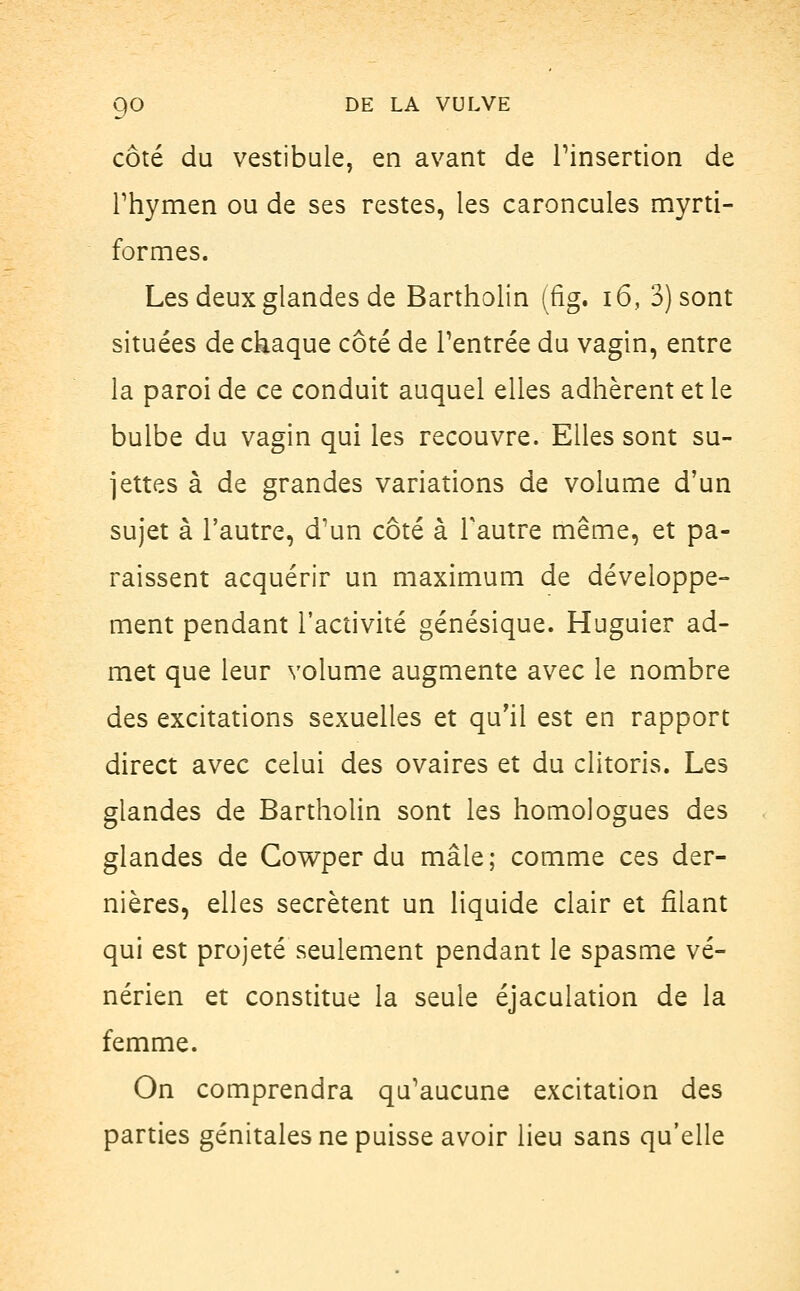 côté du vestibule, en avant de l'insertion de rhymen ou de ses restes, les caroncules myrti- formes. Les deux glandes de Bartholin (fig. 16, 3) sont situées de chaque côté de l'entrée du vagin, entre la paroi de ce conduit auquel elles adhèrent et le bulbe du vagin qui les recouvre. Elles sont su- jettes à de grandes variations de volume d'un sujet à l'autre, d'un côté à Tautre même, et pa- raissent acquérir un maximum de développe- ment pendant l'activité génésique. Huguier ad- met que leur volume augmente avec le nombre des excitations sexuelles et qu'il est en rapport direct avec celui des ovaires et du clitoris. Les glandes de Bartholin sont les homologues des glandes de Cowper du mâle; comme ces der- nières, elles sécrètent un liquide clair et filant qui est projeté seulement pendant le spasme vé- nérien et constitue la seule éjaculation de la femme. On comprendra qu'aucune excitation des parties génitales ne puisse avoir lieu sans qu'elle