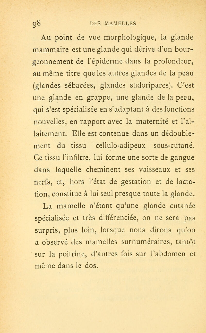 Au point de vue morphologique, la glande mammaire est une glande qui dérive d'un bour- geonnement de l'épiderme dans la profondeur, au même titre que les autres glandes de la peau (glandes sébacées, glandes sudoripares). C'est une glande en grappe, une glande de la peau, qui s'est spécialisée ens'adaptant à des fonctions nouvelles, en rapport avec la maternité et l'al- laitement. Elle est contenue dans un dédouble- ment du tissu cellulo-adipeux sous-cutané. Ce tissu l'infiltré, lui forme une sorte de gangue dans laquelle cheminent ses vaisseaux et ses nerfs, et, hors l'état de gestation et de lacta- tion, constitue à lui seul presque toute la glande. La mamelle n'étant qu'une glande cutanée spécialisée et très différenciée, on ne sera pas surpris, plus loin, lorsque nous dirons qu'on a observé des mamelles surnuméraires, tantôt sur la poitrine, d'autres fois sur l'abdomen et même dans le dos.