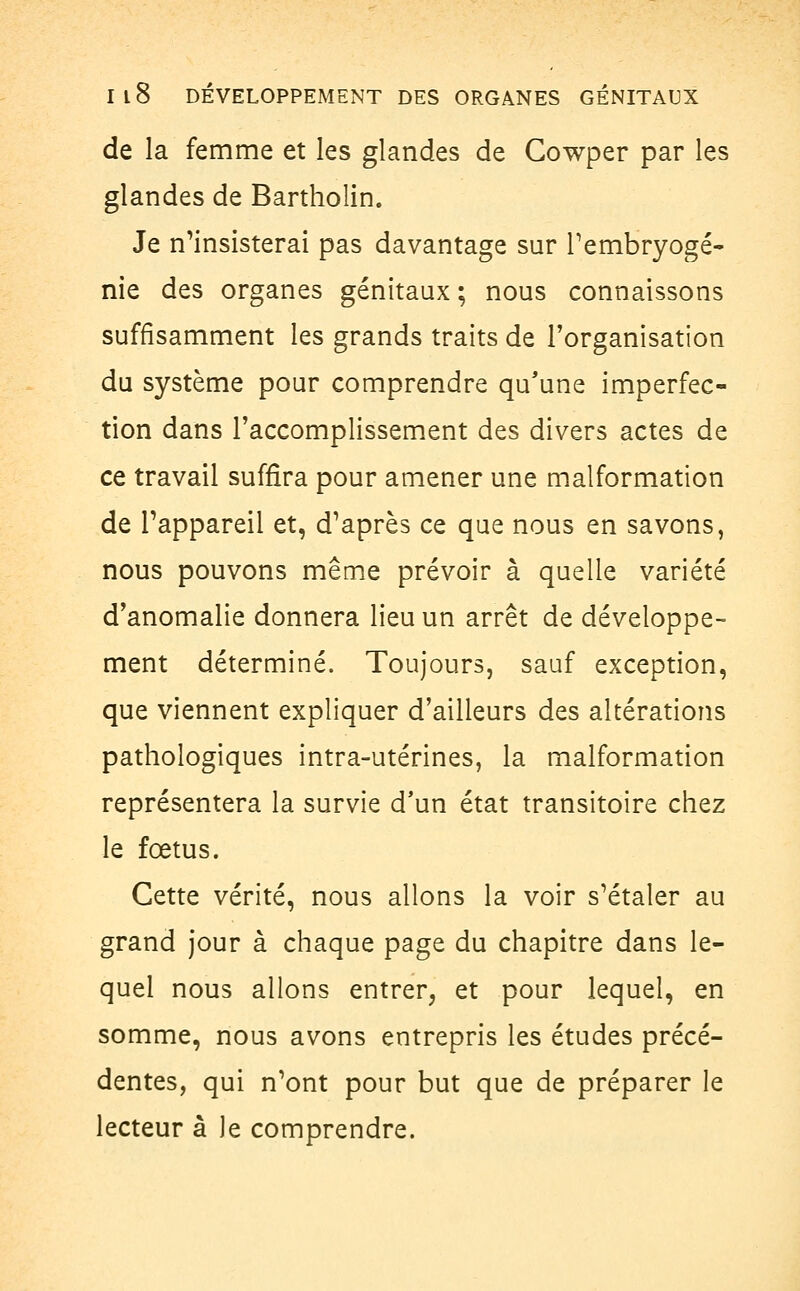 de la femme et les glandes de Cowper par les glandes de Bartholin. Je n'insisterai pas davantage sur F embryogé- nie des organes génitaux ; nous connaissons suffisamment les grands traits de l'organisation du système pour comprendre qu'une imperfec- tion dans l'accomplissement des divers actes de ce travail suffira pour amener une malformation de l'appareil et, d'après ce que nous en savons, nous pouvons même prévoir à quelle variété d'anomalie donnera lieu un arrêt de développe- ment déterminé. Toujours, sauf exception, que viennent expliquer d'ailleurs des altérations pathologiques intra-utérines, la malformation représentera la survie d'un état transitoire chez le fœtus. Cette vérité, nous allons la voir s'étaler au grand jour à chaque page du chapitre dans le- quel nous allons entrer, et pour lequel, en somme, nous avons entrepris les études précé- dentes, qui n'ont pour but que de préparer le lecteur â Je comprendre.