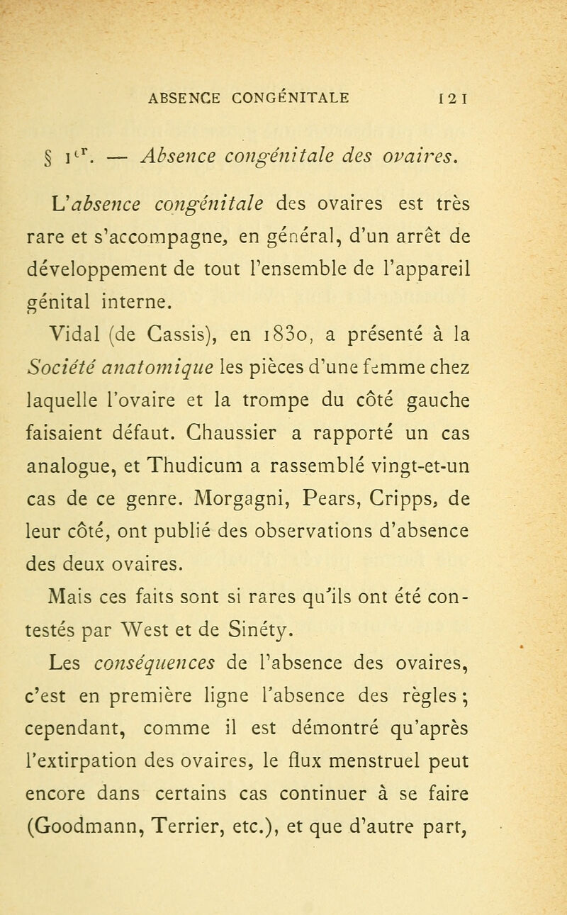 § icr. — Absence congénitale des ovaires. \J absence congénitale des ovaires est très rare et s'accompagne, en général, d'un arrêt de développement de tout l'ensemble de l'appareil génital interne. Vidal (de Cassis), en i83o, a présenté à la Société anatomique les pièces d'une femme chez laquelle l'ovaire et la trompe du côté gauche faisaient défaut. Ghaussier a rapporté un cas analogue, et Thudicum a rassemblé vingt-et-un cas de ce genre. Morgagni, Pears, Cripps, de leur côté, ont publié des observations d'absence des deux ovaires. Mais ces faits sont si rares qu'ils ont été con- testés par West et de Sinéty. Les conséquences de l'absence des ovaires, c'est en première ligne l'absence des règles ; cependant, comme il est démontré qu'après l'extirpation des ovaires, le flux menstruel peut encore dans certains cas continuer à se faire (Goodmann, Terrier, etc.), et que d'autre part,