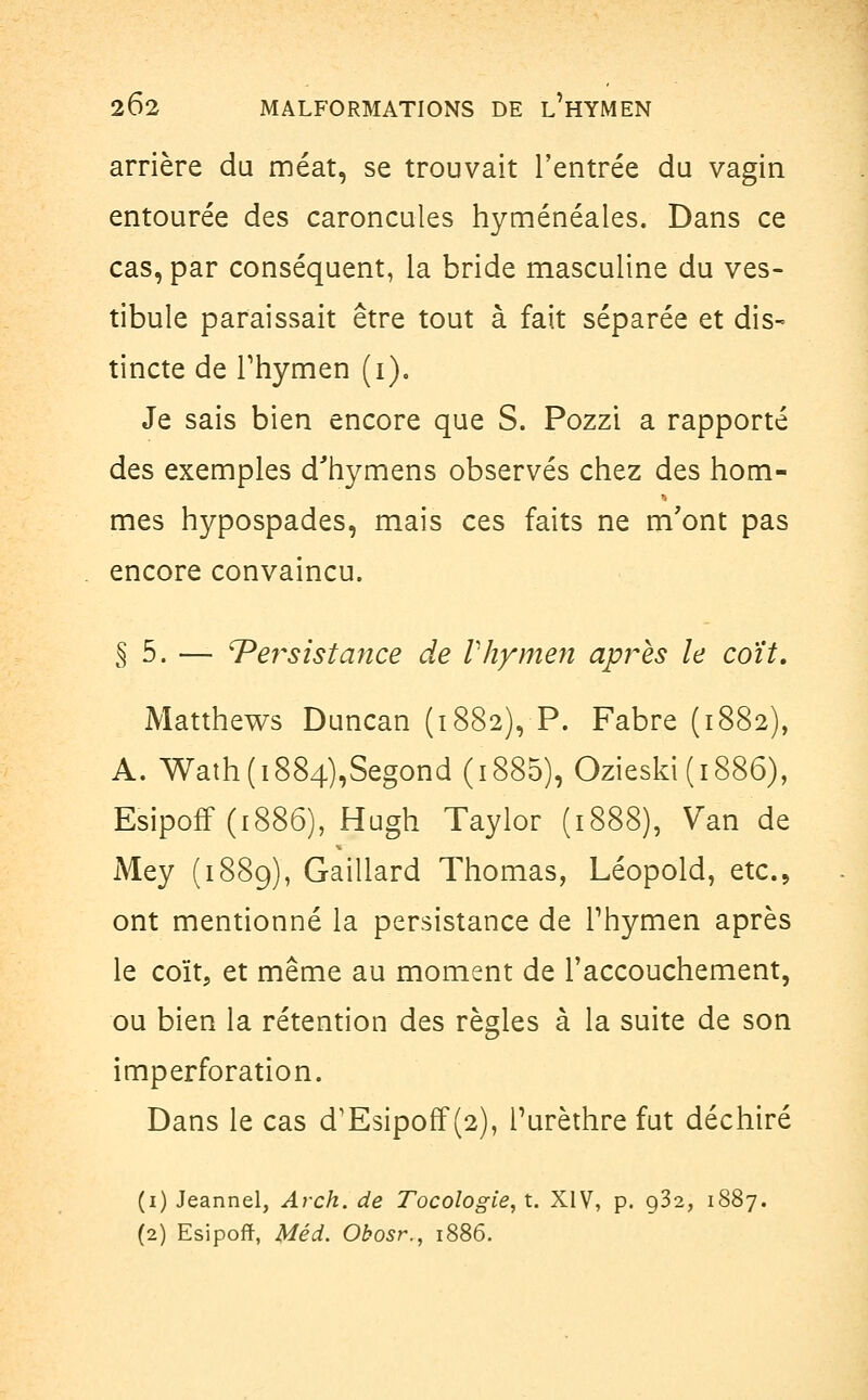 arrière du méat, se trouvait l'entrée du vagin entourée des caroncules hyménéales. Dans ce cas, par conséquent, la bride masculine du ves- tibule paraissait être tout à fait séparée et dis- tincte de rhymen (i). Je sais bien encore que S. Pozzi a rapporté des exemples d'hymens observés chez des hom- mes hypospades, mais ces faits ne m'ont pas encore convaincu. § 5. — ^Persistance de Vhymen après le coït. Matthews Duncan (1882), P. Fabre (1882), A. Wath(i884),Segond (i885), Ozieski(i886), Esipoff (1886), Hugh Taylor (1888), Van de Mey (1889), Gaillard Thomas, Léopold, etc., ont mentionné la persistance de rhymen après le coït, et même au moment de l'accouchement, ou bien la rétention des règles à la suite de son imperforation. Dans le cas d'Esipoff (2), Turèthre fut déchiré (1) Jeannel, Arch. de Tocologie, t. XIV, p. 0,32, 1887. (2) Esipoff, Méd. Obosr., 1886.