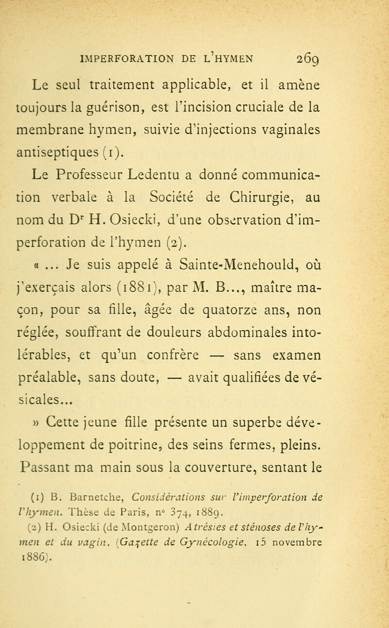 Le seul traitement applicable, et il amène toujours la guérison, est l'incision cruciale de la membrane hymen, suivie d'injections vaginales antiseptiques (i). Le Professeur Ledentu a donné communica- tion verbale à la Société de Chirurgie, au nom du Dr H. Osiecki, d'une observation d'im- perforation de l'hymen (2). « ... Je suis appelé à Sainte-Menehould, où j'exerçais alors (1881), par M. B..., maître ma- çon, pour sa fille, âgée de quatorze ans, non réglée, souffrant de douleurs abdominales into- lérables, et qu'un confrère — sans examen préalable, sans doute, — avait qualifiées de vé- sicales... » Cette jeune fille présente un superbe déve- loppement de poitrine, des seins fermes, pleins. Passant ma main sous la couverture, sentant le (1) B. Barnetche, Considérations sur Y imperforation de Vhymen. Thèse de Paris, n° 874, 1889. (2) H. Osie:ki (de Montgeron) Atrésies et sténoses deVhy- men et du vagin. {Galette de Gynécologie, ib novembre 1886).