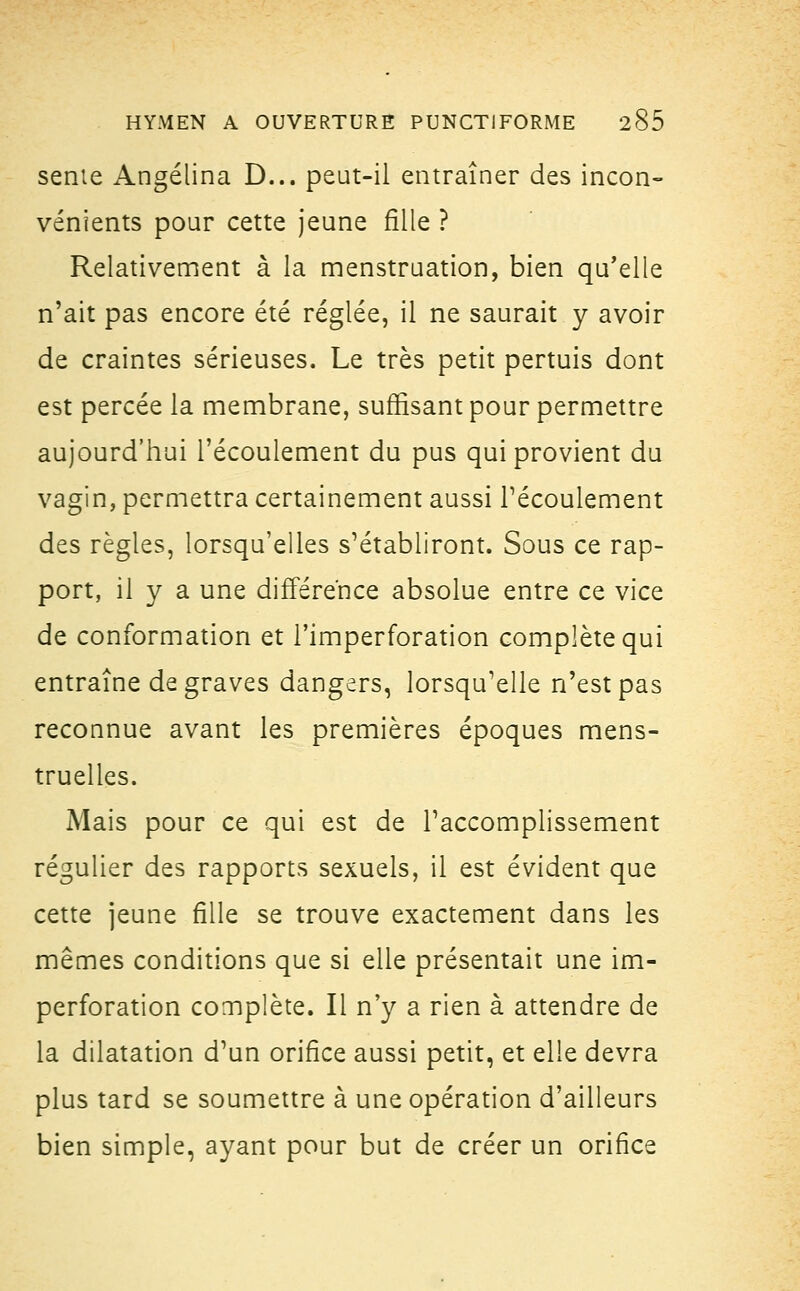 sente Angélina D... peut-il entraîner des incon- vénients pour cette jeune fille ? Relativement à la menstruation, bien qu'elle n'ait pas encore été réglée, il ne saurait y avoir de craintes sérieuses. Le très petit pertuis dont est percée la membrane, suffisant pour permettre aujourd'hui l'écoulement du pus qui provient du vagin, permettra certainement aussi l'écoulement des règles, lorsqu'elles s'établiront. Sous ce rap- port, il y a une différence absolue entre ce vice de conformation et l'imperforation complète qui entraîne de graves dangers, lorsqu'elle n'est pas reconnue avant les premières époques mens- truelles. Mais pour ce qui est de l'accomplissement régulier des rapports sexuels, il est évident que cette jeune fille se trouve exactement dans les mêmes conditions que si elle présentait une im- perforation complète. Il n'y a rien à attendre de la dilatation d'un orifice aussi petit, et elle devra plus tard se soumettre à une opération d'ailleurs bien simple, ayant pour but de créer un orifice