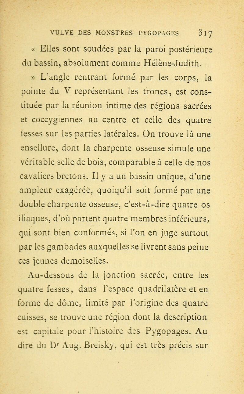 « Eiles sont soudées par la paroi postérieure du bassin, absolument comme Hélène-Judith. » L'angle rentrant formé par les corps, la pointe du V représentant les troncs, est cons- tituée par la réunion intime des régions sacrées et coccygiennes au centre et celle des quatre fesses sur les parties latérales. On trouve là une ensellure, dont la charpente osseuse simule une véritable selle de bois, comparable à celle de nos cavaliers bretons. Il y a un bassin unique, d'une ampleur exagérée, quoiqu'il soit formé par une double charpente osseuse, c'est-à-dire quatre os iliaques, d'où partent quatre membres inférieurs, qui sont bien conformés, si Ton en juge surtout par les gambades auxquelles se livrent sans peine ces jeunes demoiselles. Au-dessous de la jonction sacrée, entre les quatre fesses, dans l'espace quadrilatère et en forme de dôme, limité par l'origine des quatre cuisses, se trouve une région dont la description est capitale pour l'histoire des Pygopages. Au dire du Dr Aug. Breisky, qui est très précis sur