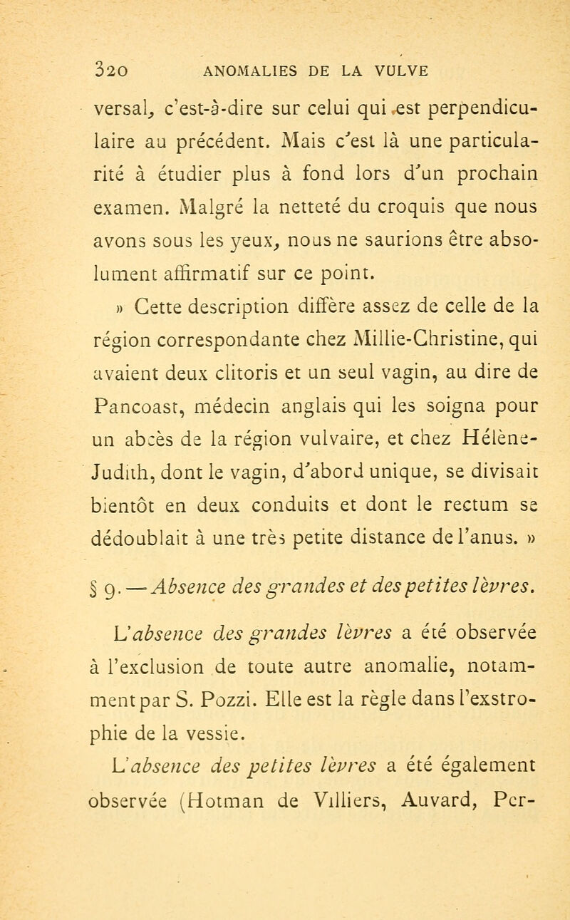 versai, c'est-à-dire sur celui qui,est perpendicu- laire au précédent. Mais c'est là une particula- rité à étudier plus à fond lors d'un prochain examen. Malgré la netteté du croquis que nous avons sous les yeux, nous ne saurions être abso- lument aflirmatif sur ce point. » Cette description diffère assez de celle de la région correspondante chez Millie-Ghristine, qui avaient deux clitoris et un seul vagin, au dire de Pancoast, médecin anglais qui les soigna pour un abcès de la région vulvaire, et chez Hélène- Judith, dont le vagin, d'abord unique, se divisait bientôt en deux conduits et dont le rectum se dédoublait à une très petite distance de l'anus. » § g. —Absence des grandes et des petites lèvres. L'absence des grandes lèvres a été observée à l'exclusion de toute autre anomalie, notam- ment par S. Pozzi. Elle est la règle dans Texstro- phie de la vessie. L'absence des petites lèvres a été également observée (Hotman de Villiers, Auvard, Pcr-