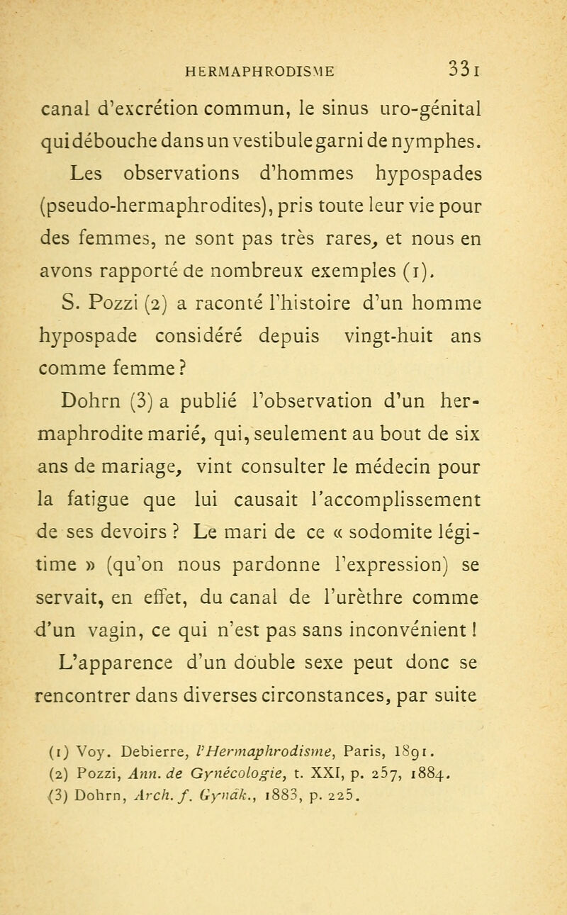 canal d'excrétion commun, le sinus uro-génital qui débouche dans un vestibule garni de nymphes. Les observations d'hommes hypospades (pseudo-hermaphrodites), pris toute leur vie pour des femmes, ne sont pas très rares, et nous en avons rapporté de nombreux exemples (i). S. Pozzi (2) a raconté l'histoire d'un homme hypospade considéré depuis vingt-huit ans comme femme ? Dohrn (3) a publié l'observation d'un her- maphrodite marié, qui, seulement au bout de six ans de mariage, vint consulter le médecin pour la fatigue que lui causait l'accomplissement de ses devoirs ? Le mari de ce « sodomite légi- time » (qu'on nous pardonne l'expression) se servait, en effet, du canal de l'urèthre comme d'un vagin, ce qui n'est pas sans inconvénient ! L'apparence d'un double sexe peut donc se rencontrer dans diverses circonstances, par suite (i) Voy. Debierre, l'Hermaphrodisme, Paris, lSg r. (2) Pozzi, Ann.de Gynécologie, t. XXI, p. 267, 1884. (3) Dohrn, Arch.f. Gyndk., i883, p. 225.