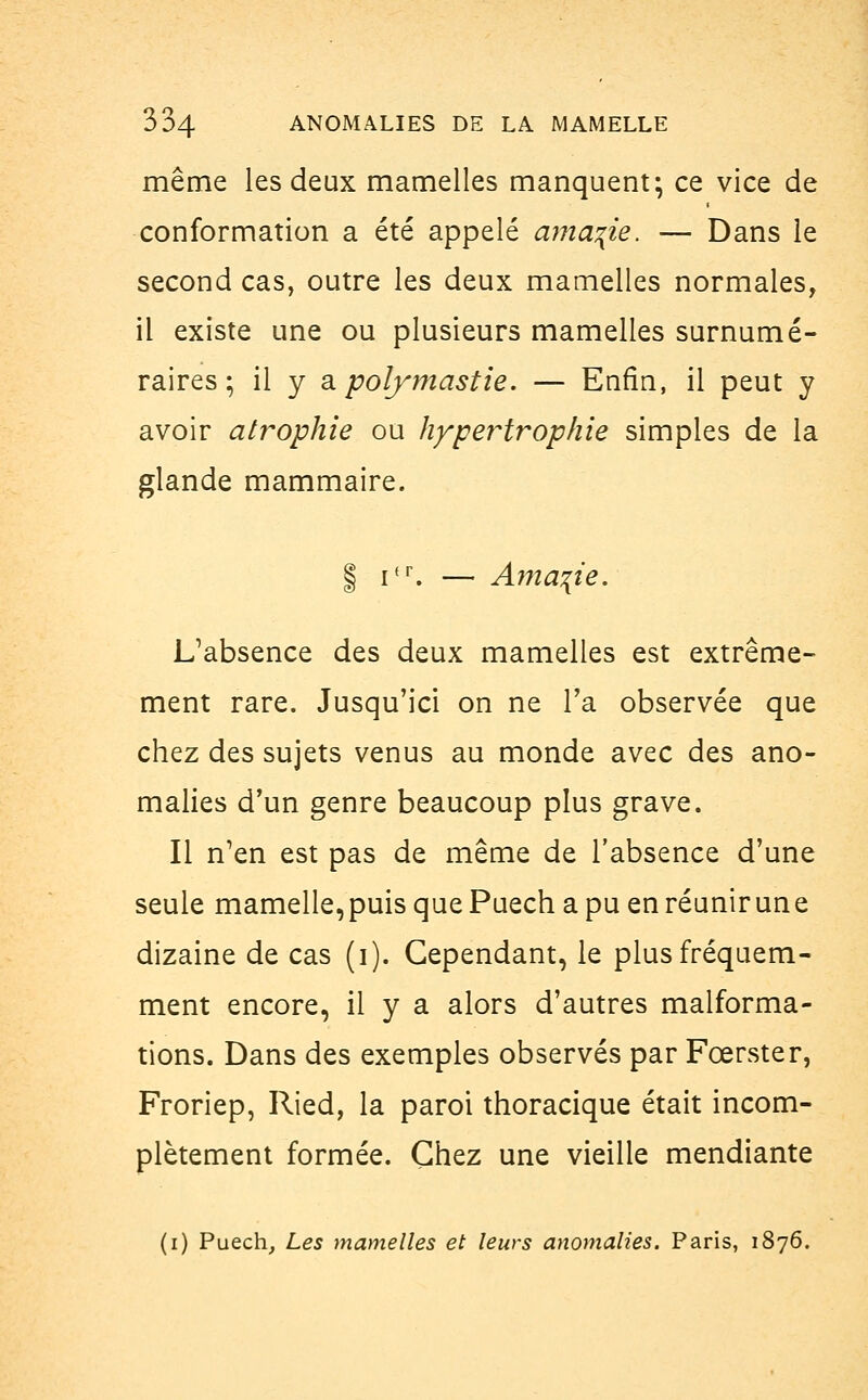 même les deux mamelles manquent; ce vice de conformation a été appelé ama?ie. — Dans le second cas, outre les deux mamelles normales, il existe une ou plusieurs mamelles surnumé- raires ; il y a polymastie. — Enfin, il peut y avoir atrophie ou hypertrophie simples de la glande mammaire. | ifr. — Amante. L'absence des deux mamelles est extrême- ment rare. Jusqu'ici on ne l'a observée que chez des sujets venus au monde avec des ano- malies d'un genre beaucoup plus grave. Il n'en est pas de même de l'absence d'une seule mamelle,puis que Puech a pu en réunirune dizaine de cas (i). Cependant, le plus fréquem- ment encore, il y a alors d'autres malforma- tions. Dans des exemples observés par Fœrster, Froriep, Ried, la paroi thoracique était incom- plètement formée. Chez une vieille mendiante (i) Puech, Les mamelles et leurs anomalies. Paris, 1876.