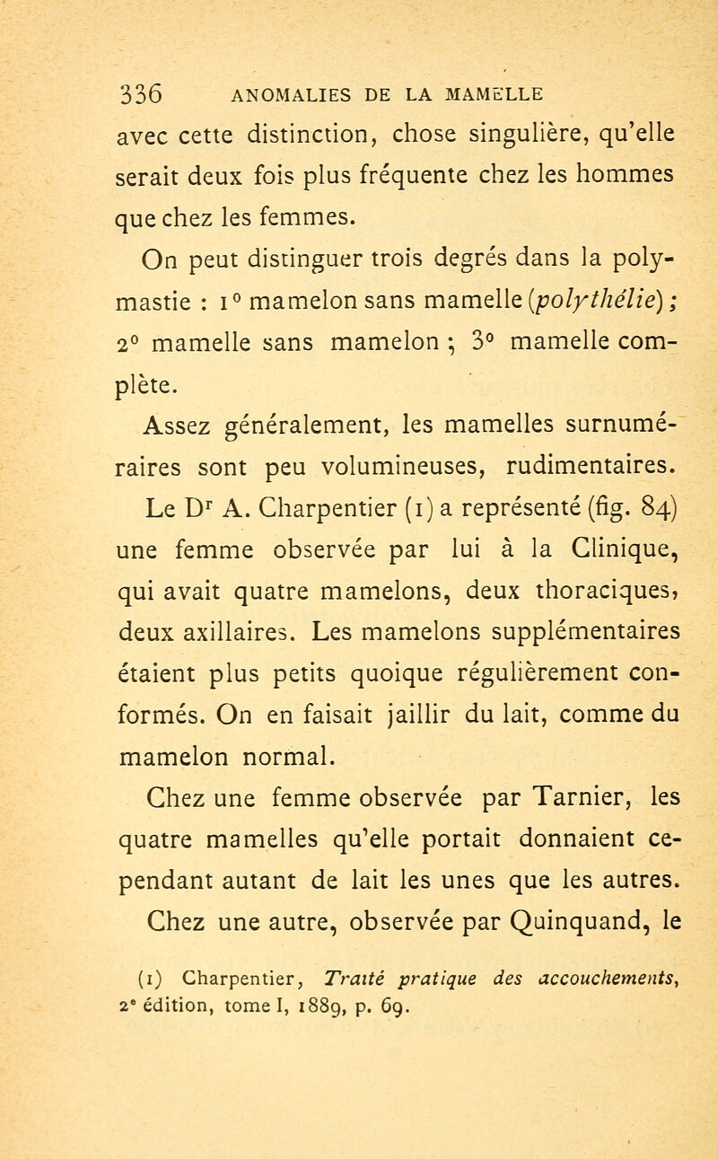 avec cette distinction, chose singulière, qu'elle serait deux fois plus fréquente chez les hommes que chez les femmes. On peut distinguer trois degrés dans la poly- mastie : i° mamelon sans mamelle (polythéliè) ; 2° mamelle sans mamelon ; 3° mamelle com- plète. Assez généralement, les mamelles surnumé- raires sont peu volumineuses, rudimentaires. Le Dr A. Charpentier (i) a représenté (fig. 84) une femme observée par lui à la Clinique, qui avait quatre mamelons, deux thoraciques, deux axillaires. Les mamelons supplémentaires étaient plus petits quoique régulièrement con- formés. On en faisait jaillir du lait, comme du mamelon normal. Chez une femme observée par Tarnier, les quatre mamelles qu'elle portait donnaient ce- pendant autant de lait les unes que les autres. Chez une autre, observée par Quinquand, le (1) Charpentier, Traité pratique des accouchements, 2e édition, tome I, 1889, p. 69.