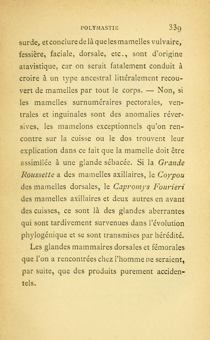 surde, et conclure de là que les mamelles vulvaire, fessière, faciale, dorsale, etc., sont d'origine atavistique, car on serait fatalement conduit à croire à un type ancestral littéralement recou- vert de mamelles par tout le corps. — Non, si les mamelles surnuméraires pectorales, ven- trales et inguinales sont des anomalies réver- sives, les mamelons exceptionnels qu'on ren- contre sur la cuisse ou le dos trouvent leur explication dans ce fait que la mamelle doit être assimilée à une glande sébacée. Si la Grande Roussette a des mamelles axillaires, le Coypou des mamelles dorsales, le Capromys Fourieri des mamelles axillaires et deux autres en avant des cuisses, ce sont là des glandes aberrantes qui sont tardivement survenues dans l'évolution phylogénique et se sont transmises par hérédité. Les glandes mammaires dorsales et fémorales que Ton a rencontrées chez l'homme ne seraient, par suite, que des produits purement acciden- tels.