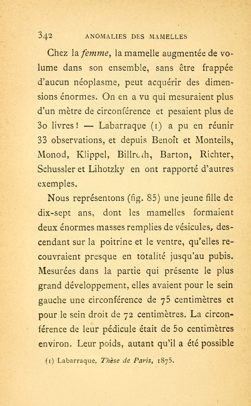 Chez la femme, la mamelle augmentée de vo- lume dans son ensemble, sans être frappée d'aucun néoplasme, peut acquérir des dimen- sions énormes. On en a vu qui mesuraient plus d'un mètre de circonférence et pesaient plus de 3o livres! — Labarraque (1) a pu en réunir 33 observations, et depuis Benoît et Monteils, Monod, Klippel, Billrcm, Barton, Richter^ Schussler et Lihotzky en ont rapporté d'autres exemples. Nous représentons (fig. 85) une jeune fille de dix-sept ans, dont les mamelles formaient deux énormes masses remplies de vésicules, des- cendant sur la poitrine et le ventre, qu'elles re- couvraient presque en totalité jusqu'au pubis. Mesurées dans la partie qui présente le plus grand développement, elles avaient pour le sein gauche une circonférence de 75 centimètres et pour le sein droit de 72 centimètres. La circon- férence de leur pédicule était de 5o centimètres environ. Leur poids, autant qu'il a été possible (1) Labarraque, Thèse de Paris, 1875.