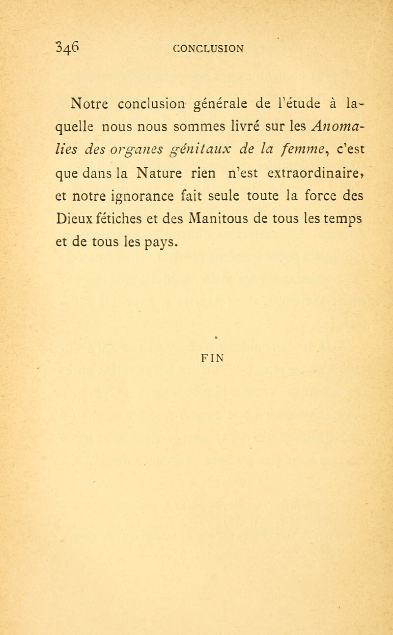 34^ CONCLUSION Notre conclusion générale de l'étude à la- quelle nous nous sommes livré sur les Anoma- lies des organes génitaux de la femme, c'est que dans la Nature rien n'est extraordinaire» et notre ignorance fait seule toute la force des Dieux fétiches et des Manitous de tous les temps et de tous les pays. FIN