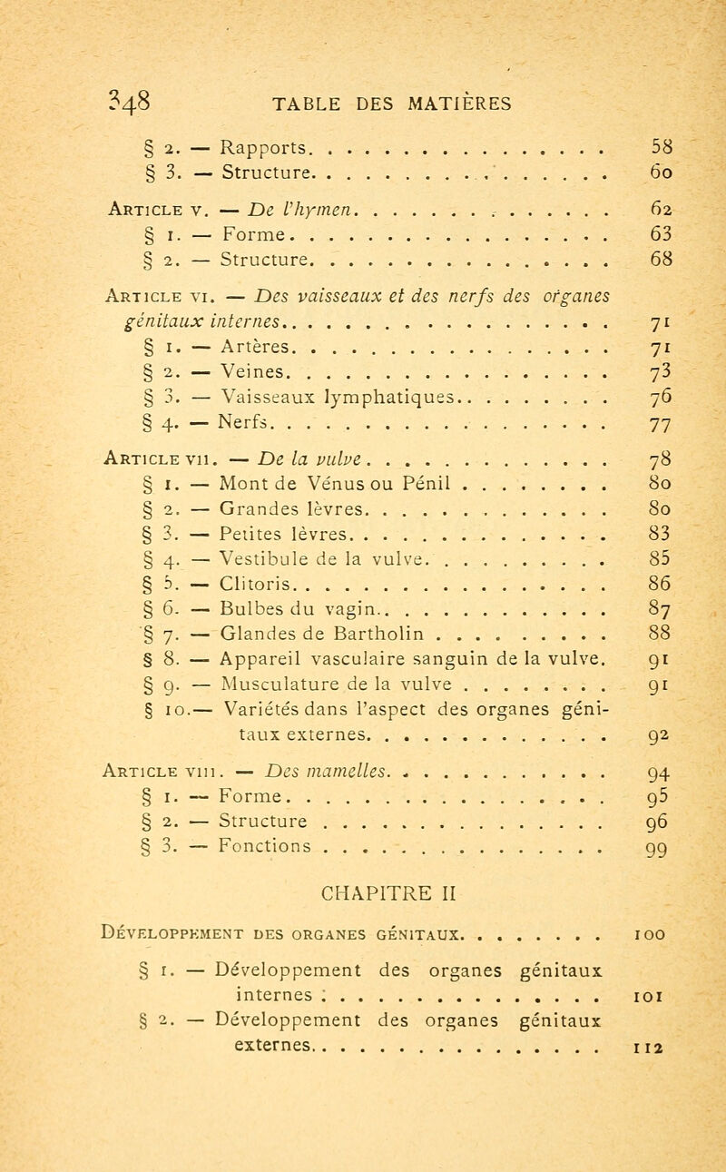 § 3. - Rapports. Structure. Article v. § i. ~ § 2. - Article vi génitaux § i. - § * - § 3. - §4-- Article vu, § i. § 2. - § 3. §4 5 b — De l'hymen, Forme. . . . Structure. . . §6 §7 § 8 § io.- . — Des vaisseaux et des nerfs des organes internes Artères. Veines Vaisseaux lymphatiques Nerfs — De la vulve Mont de Vénus ou Pénil Grandes lèvres Petites lèvres Vestibule de la vulve. Clitoris Bulbes du vagin Glandes de Bartholin Appareil vasculaire sanguin de la vulve. Musculature de la vulve Variétés dans l'aspect des organes géni- taux externes Article vin. — Des mamelles. § i. — Forme § 2. — Structure . . . . § 3. — Fonctions . . . . 58 6o 62 63 68 7* 7i 73 76 77 78 80 80 83 85 86 87 88 91 9i 92 94 95 96 99 CHAPITRE II Développement des organes génitaux. § 1. — Développement des organes génitaux internes : 101 §2. — Développement des organes génitaux externes 112