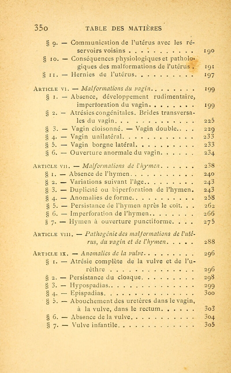 § o. — Communication de l'utérus avec les ré- servoirs voisins 190 § 10. — Conséquences physiologiques et patholo- giques des malformations de l'utérus . 191 § 11. — Hernies de l'utérus 197 Article vi. — Malformations du vagin 199 § 1. — Absence, développement rudimentaire, imperroration du vagin 199 § 2. — Atrésies congénitales. Brides transversa- les du vagin. . . . , 225 § 3. — Vagin cloisonné. — Vagin double.. . . 229 § 4. — Vagin unilatéral 233 § 5. — Vagin borgne latéral 233 § 6. — Ouverture anormale du vagin 204 Article vu. — Malformations de Vhymen 238 § 1. — Absence de l'hymen 240 § 2. — Variations suivant l'âge 243 § 3. — Duplicité ou biperforation de l'hymen. 243 § 4. — Anomalies de forme 258 § 5. — Persistance de l'hymen après le coït. . . 262 § 6. — Imperforation de l'hymen 266 § 7. — Hymen à ouverture punctiforme. ... 275 Article vin. — Pathogénie des malformations de Vidé- rus, du vagin et de l'hymen 288 Article ix. — Anomalies de la vulve 296 § 1. — Atrésie complète de la vulve et de l'u- rèthre 296 § 2. — Persistance du cloaque 298 § 3. — Hypospadias 299 § 4. — Epispadias 3oo § 5. — Abouchement des uretères dans le vagin, à la vulve, dans le rectum 3o3 § 6. — Absence de la vulve 004 § 7. — Vulve infantile 3o5