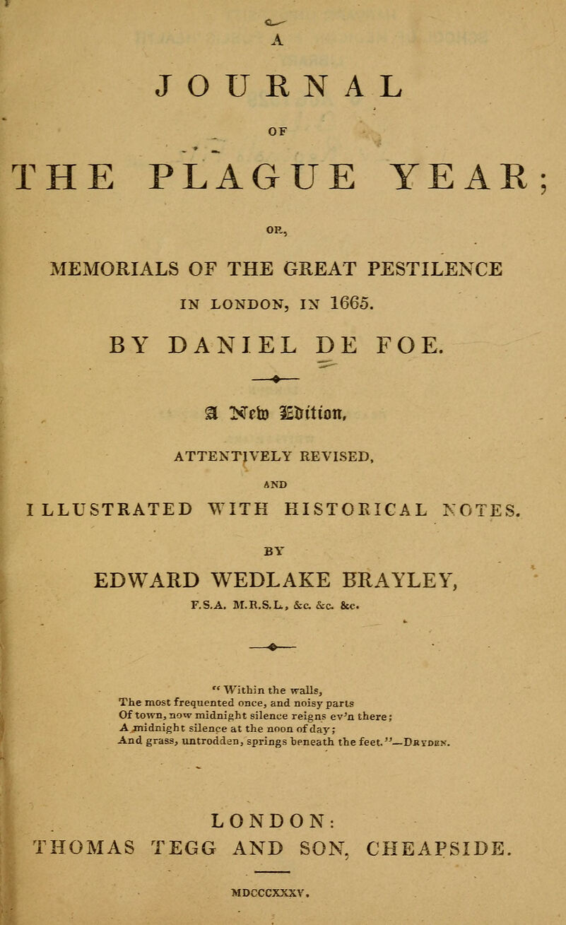 A JOURNAL OF THE PLAGUE YEAR OR, MEMORIALS OF THE GREAT PESTILENCE IN LONDON, IN 1665. BY DANIEL DE FOE. a Neto iEtrttion. ATTENTIVELY REVISED, AND ILLUSTRATED WITH HISTORICAL NOTES. BY EDWARD WEDLAKE BRAYLEY, F.S.A. M.E.S.L., &c. &c &c  Within the walls, The most frequented once, and noisy parts Of town, now midnigh t silence reigns ev'n there; A .midnight silence at the noon of day; And grass, untroddan, springs heneath the feet.—Dkyden. LONDON: HOMAS TEGG AND SON, CHEAPSIDE MDCCCXXXV.
