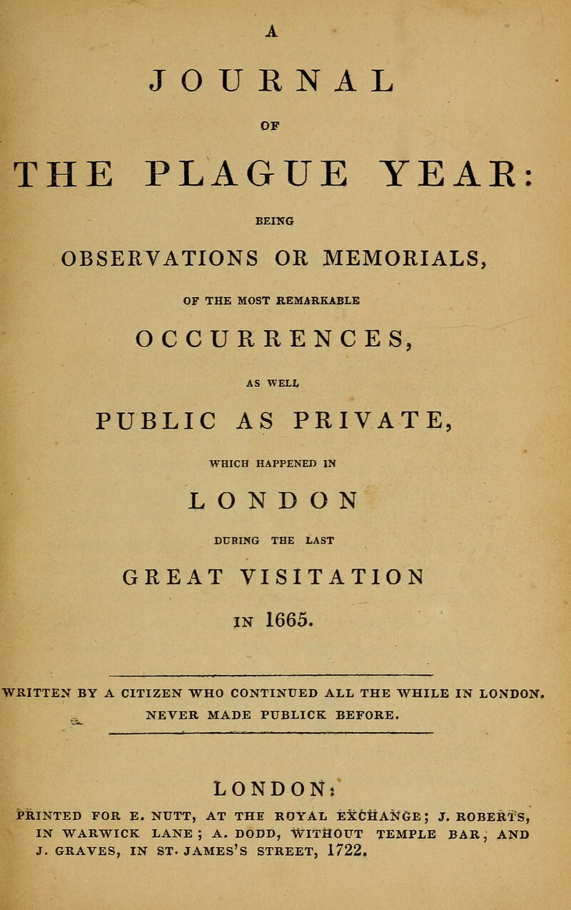JOURNAL OF THE PLAGUE YEAR: BEING OBSERVATIONS OR MEMORIALS, OF THE MOST REMARKABLE OCCURRENCES, AS WELL PUBLIC AS PRIVATE, WHICH HAPPENED IN LONDON DURING THE LAST GREAT VISITATION in 1665. WRITTEN BY A CITIZEN WHO CONTINUED ALL THE WHILE IN LONDON. NEVER MADE PTXBLICK BEFORE. LONDON*' PRINTED FOR E. NUTT, AT THE ROYAL E&CHANGB; J. ROBERTS, IN WARWICK LANE; A. DODD, WITHOUT TEMPLE BAR, AND J. GRAVES, IN ST. JAMES'S STREET, 1722.