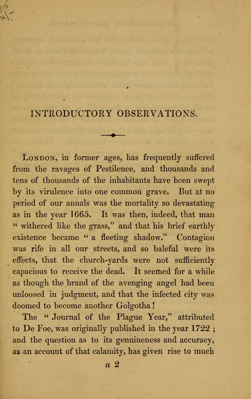 INTRODUCTORY OBSERVATIONS. London, in former ages, has frequently suffered from the ravages of Pestilence, and thousands and tens of thousands of the inhabitants have been swept by its virulence into one common grave. But at no period of our annals was the mortality so devastating as in the year 1665. It was then, indeed, that man  withered like the grass, and that his brief earthly existence became  a fleeting shadow. Contagion was rife in all our streets, and so baleful were its effects, that the church-yards were not sufficiently capacious to receive the dead. It seemed for a while as though the brand of the avenging angel had been unloosed in judgment, and that the infected city was doomed to become another Golgotha! The  Journal of the Plague Year, attributed to De Foe, was originally published in the year 1722 ; and the question as to its genuineness and accuracy, as an account of that calamity, has given rise to much a 2