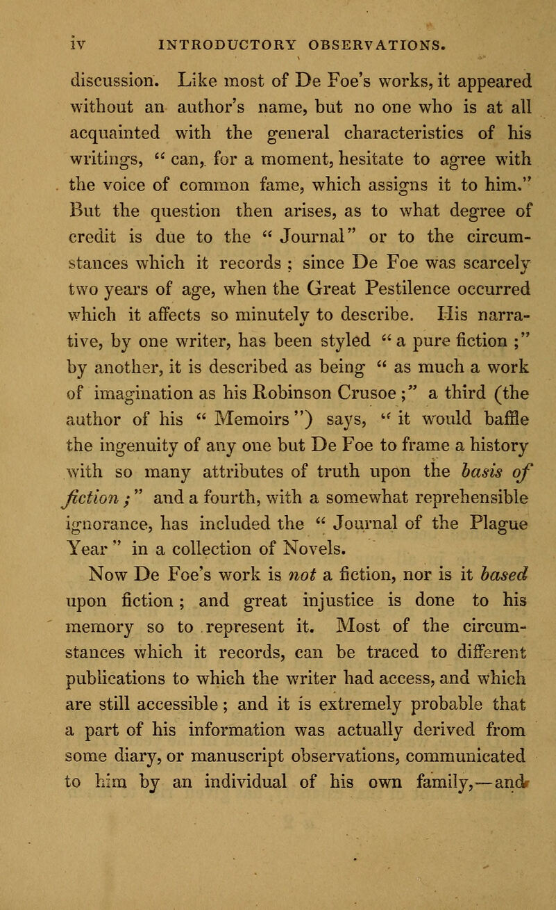 discussion. Like most of De Foe's works, it appeared without an author's name, but no one who is at all acquainted with the general characteristics of his writings,  can,, for a moment, hesitate to agree with the voice of common fame, which assigns it to him. But the question then arises, as to what degree of credit is due to the  Journal or to the circum- stances which it records ; since De Foe was scarcely two years of age, when the Great Pestilence occurred which it affects so minutely to describe. His narra- tive, by one writer, has been styled  a pure fiction ; by another, it is described as being  as much a work of imagination as his Robinson Crusoe ; a third (the author of his  Memoirs) says, '* it would baffle the ingenuity of any one but De Foe to frame a history with so many attributes of truth upon the basis of fiction ;  and a fourth, with a somewhat reprehensible ignorance, has included the  Journal of the Plague Year  in a collection of Novels. Now De Foe's work is not a fiction, nor is it based upon fiction; and great injustice is done to his memory so to represent it. Most of the circum- stances which it records, can be traced to different publications to which the writer had access, and which are still accessible; and it is extremely probable that a part of his information was actually derived from some diary, or manuscript observations, communicated to him by an individual of his own family,—andr