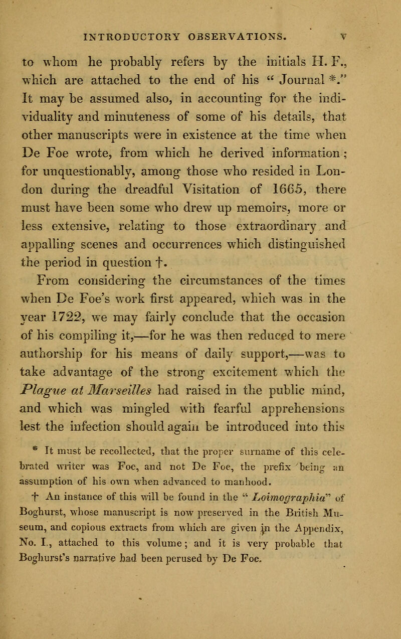 to whom he probably refers by the initials H. F., which are attached to the end of his  Journal *. It may be assumed also, in accounting- for the indi- viduality and minuteness of some of his details, that other manuscripts were in existence at the time when De Foe wrote, from which he derived information; for unquestionably, among those who resided in Lon- don during the dreadful Visitation of 1665, there must have been some who drew up memoirs, more or less extensive, relating to those extraordinary and appalling scenes and occurrences which distinguished the period in question f. From considering the circumstances of the times when De Foe's work first appeared, which was in the year 1722, we may fairly conclude that the occasion of his compiling it,—for he was then reduced to mere authorship for his means of daily support,—was to take advantage of the strong excitement which the Plague at Marseilles had raised in the public mind, and which was mingled with fearful apprehensions lest the infection should again be introduced into this * It must be recollected, that the proper surname of this cele- brated writer was Foe, and not De Foe, the prefix being an assumption of his own when advanced to manhood. T An instance of this will be found in the  IjoimographicC of Boghurst, whose manuscript is now preserved in the British Mu- seum, and copious extracts from which are given jn the Appendix, No. I., attached to this volume; and it is very probable that Boghurst's narrative had been perused by De Foe.